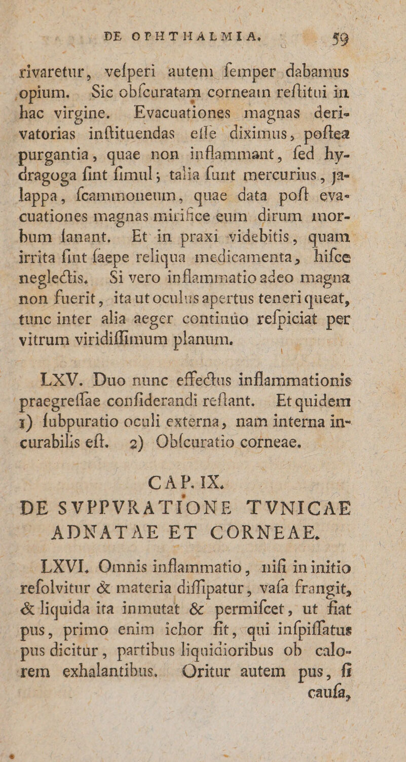 DE OPHTHALMIA. : ^ 59 - rivaretur, vefperi autem femper dabamus ,opium. . Sic obícaratam corneain reflitui in hac virgine. Evacuationes magnas deri- vwatorias inítituendas efle diximus, poflea purgantia, quae non inflammant, fed hy- - dragoga fint fimul ; talia funt mercurius, Ja- lappa, fÍcammoneum, quae data pofl eva- cuationes magnas mirifice eum dirum 1nor- bum Ííanant. Et in praxi videbitis, quam. irrita fint faepe reliqua medicamenta, hifce neglectis, |.Si vero inflammatio adeo magna non fuerit , ita utoculus apertus teneriqueat, tunc inter alia aeger contiuüo refpiciat per vitrum viridiffimum planum. LXV. Duo nunc effectus inflammationis praegreífae confiderandi reflant. | Et quidem 3) fubpuratio oculi externa, nam interna in- curabilis eft. |o) Obícuratio corneae. C PablXa v | DE SVPPVRATIONE TVNICAE ADNATAE ET CORNEAE. LXVI. Omnis inflammatio, nifi ininitio refolvitur &amp; materia diffipatur, vaía frangit, .&amp; liquida ita inmutet &amp; permifcet, ut fiat pus, primo enim ichor fit, qui infpiffatus pus dicitur, partibus liquidioribus ob calo- rem exhalantibus. Oritur autem pus, fi caufa,