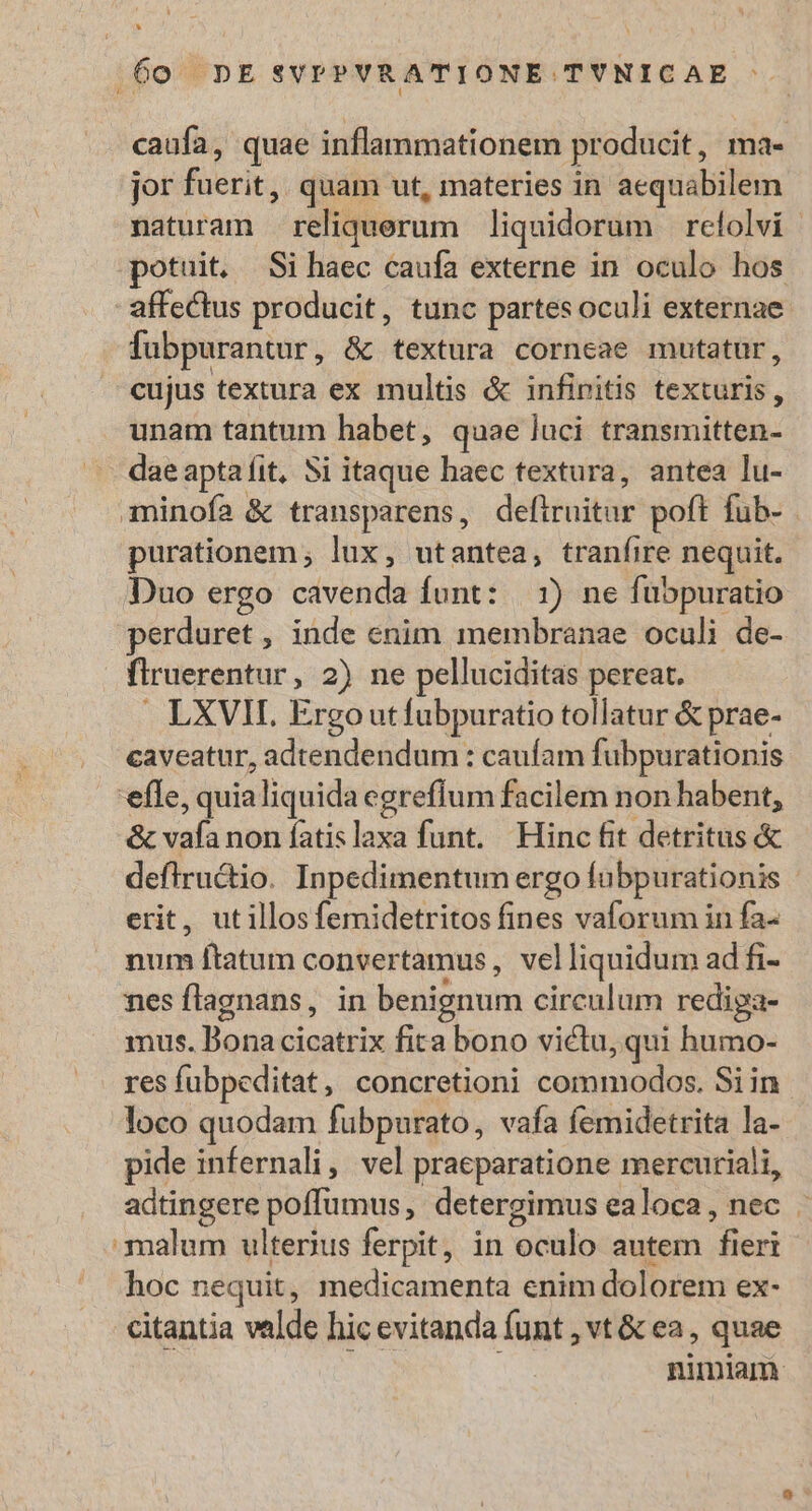 caufa, quae inflammationem producit , mae jor ierit; quam ut, materies in aequabilem naturam reliquerum liquidorum relolvi potuit, Si haec caufa externe in oculo hos affectus producit, tunc partes oculi externae fubpurantur , &amp;t textura corneae mutatur, cujus textura ex multis &amp; infinitis texturis, unam tantum habet, quae luci transmitten- dae apta fit, Si itaque haec textura, antea lu- minofa &amp; transparens, defiindtor poft fub- purationem ; lux, utantea, tranfire nequit. Duo ergo cavenda funt: | 1) ne fubpuratio perduret , inde enim membranae oculi de- firuerentur , 2) ne pelluciditas pereat. LXVII, Ergo utfubpuratio tollatur &amp; prae- caveatur, adtendendum : caufam fubpurationis efle, quialiquida egrefíum facilem non habent, d sati non fatis laxa funt. Hinc fit detritus &amp; deflructio. Inpedimentum ergo fubpurationis erit, ut illos femidetritos fines vaforum in fa- num ftatum convertamus , vel liquidum ad fi- nes flagnans, in benignum circulum rediga- mus. Bona cicatrix fita bono victu, qui humo- res fubpeditat, concretioni chiisnso dor. Siin loco quodam fubpurato, vafa femidetrita la- pide infernali, vel praeparatione mercuriali, aátingere poffumus, detergimus ealoca, nec . malum ulterius ferpit, in oculo autem d leri hoc nequit, medicamenta enim dolorem ex- citantia valde hic evitanda funt , vt &amp; ea, quae  nimiam