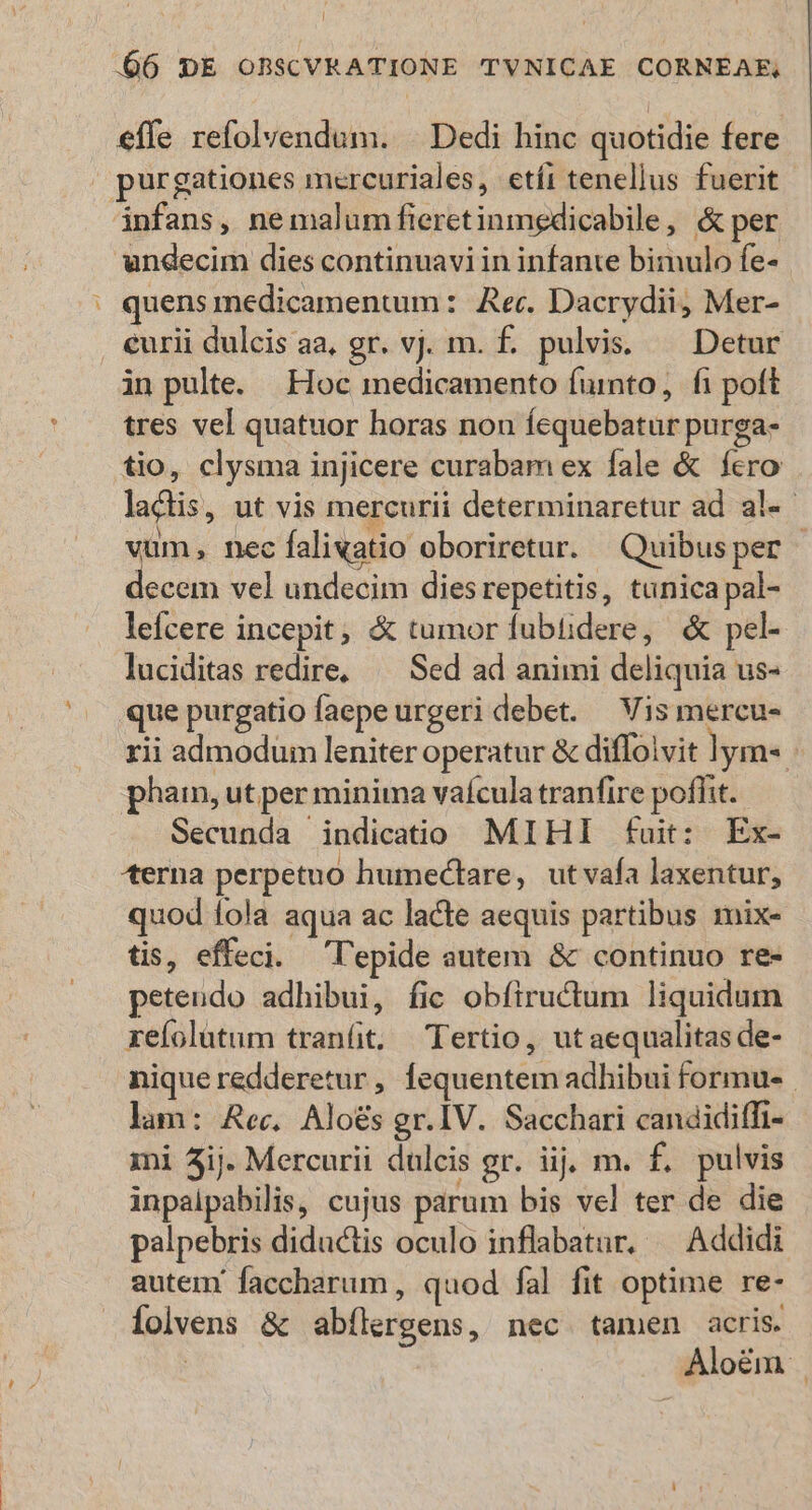 X effe refolvendum. | Dedi hinc quotidie fere infans, ne malum fieretinmedicabile, &amp; per quens medicamentum :. Rec. Dacrydii, Mer- curii dulcis aa, gr. vj. m. £. pulvis. — Detur in pulte. Hoc medicamento fuinto, fi poft tres vel quatuor horas non fcquebatur purga. tio, clysma injicere curabam ex fale &amp; fero lacis, ut vis mercurii determinaretur ad al«- vum, nec falixatio oboriretur. Quibusper | decem vel undecim diesrepetitis, tunica pal- lefcere incepit; &amp; tumor fubüdere, &amp; pel- luciditas redire, — Sed ad animi deliquia us- que purgatio faepe urgeri debet. — Vis mercu- rii admodum leniter operatur &amp; diffolvit lym« phain, ut per minima vaícula tranfire poflit. Secunda indicatio MIHI fuit: Ex- «terna perpetuo humectare, utvafa laxentur, quod fola aqua ac lacte aequis partibus mix- tis, effeci. 'l'epide autem &amp; continuo re- peteudo adhibui, fic obfiructum liquidum xefolütum tran(t. Tertio, ut aequalitas de- niqueredderetur, fequentem adhibui formues lam: Rec, Aloés gr.IV. Sacchari candidiffi- mi 3ij. Mercurii dulcis gr. iij. m. f. pulvis inpalpabilis, cujus parum bis vel ter de die palpebris diductis oculo inflabatar, — Addidi autem faccharum , quod fal fit optime re- Íolvens &amp; abílergens, nec tamen acris. | Aloém |