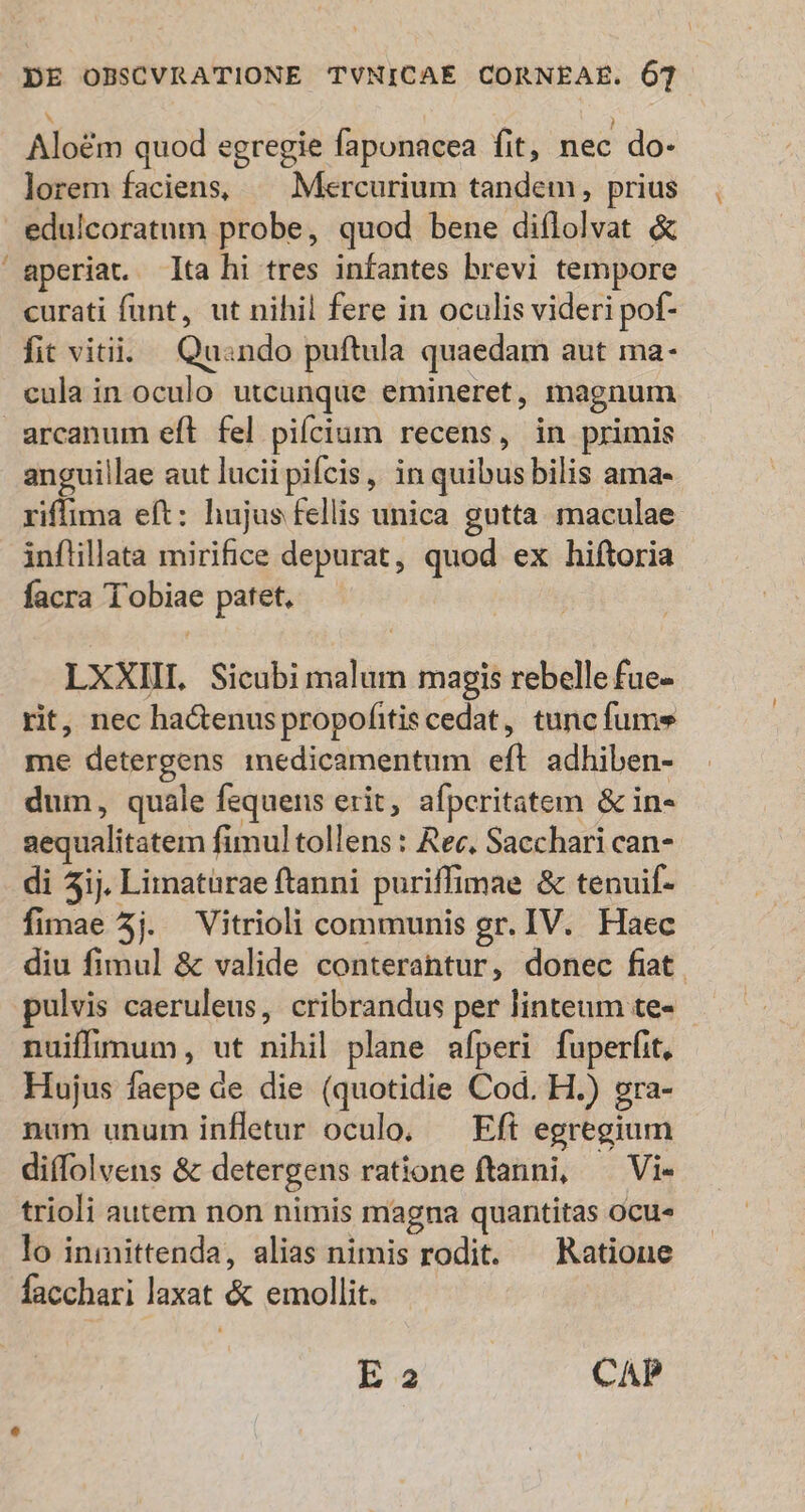 - i Alo&amp;m quod egregie faponacea fit, nec do- lorem faciens, — Mercurium tandem, prius edulcoratum probe, quod bene diflolvat &amp; aperiat. Ita hi tres infantes brevi tempore curati funt, ut nihil fere in oculis videri pof- fit vitii. Quando puftula quaedam aut ma- cula in oculo utcunque emineret, magnum arcanum eft fel pilcium recens, in primis anguillae aut lucii pifcis, in quibus bilis ama- riffima eft: hujus fellis unica gutta. maculae inflillata mirifice depurat, quod ex hiftoria facra Tobiae patet, LXXIIL Sicubi malum magis rebelle fue- rit, nec haGenus propofitis cedat, tunc fume me detergens medicamentum eft adhiben- dum, quale fequens erit, afperitatem &amp; in- aequalitatem fimul tollens : Rec, Sacchari can- di 5ij. Limatürae ftanni puriffimae &amp; tenuif- fimae 5j. Vitrioli communis gr. IV. Haec diu fimul &amp; valide conterantur, donec fiat. pulvis caeruleus, cribrandus per linteum te- nuiffimum, ut nihil plane afperi fuperfit, Hujus faepe ae die (quotidie Cod. H.) gra- num unum infletur oculo. — Eft egregium diffolvens &amp; detergens ratione ftanni, — Vi- trioli autem non nimis magna quantitas ocue lo iniittenda, alias nimis rodit. ^ Ratione facchari laxat &amp; emollit. E 2 CAP