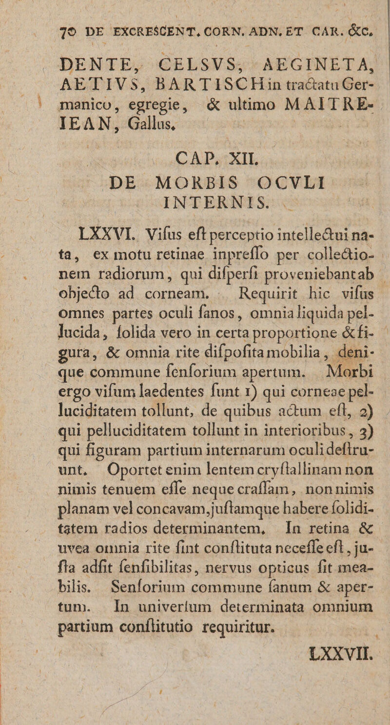 DENTE, CELSVS;, AEGINETA, AETIVS, BARTISCHin tra&amp;atu Ger- manico, egregie, &amp; ultimo MAITRE- IEAN, Gallus, | | | CAD, XII DE MORBIS OCVLI INTERNIS. D que commune fenforium apertum. |. Morbi qui pelluciditatem tollunt in interioribus, 3) qui figuram partium internarum oculideflru- unt. Oportetenim lentemcryfiallinam non nimis tenuem effe neque craffam, non nimis planam vel concavam,juftamque habere íolidi- tatem radios determinantem, In retina &amp; uvca omnia rite fint conflituta neceffe efl , ju- fla adfit (enfibilitas, nervus opticus fit mea- bilis. Senforium commune fanum &amp; aper- tum. In univerlum determinata omnium partium conílitutio requiritur.