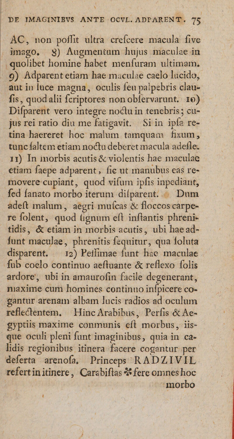 ^  | DE IMAGINIBVS ANTE OCVL. ADPARENT. T3 AC, non poflit ultra crefcere macula. five . imago, sS) Augmentum hujus maculae in . quolibet homine habet menfuram ultimam, 9) ÁAdparent etiam hae maculae caelo lucido, aut in luce magna, oculis feu palpebris clau- fis, quodalii fcriptores non obfervarunt. 16) Difparent vero integre noctu in tenebris; cu- jus rei ratio diu me fatigavit. Siin ipfa re- tina haereret hoc malum tamquam fixum, tunc faltem etiam noctu deberet macula adefle. 11) In inorbis acutis &amp; violentis hae maculae etiam faepe adparent, fic ut manubus eas re- movere:cupiant, quod vifum ipfis inpediant, fed fanato morbo iterum diíparent. . Dum adeft malum, aegri mufícas &amp; floccoscarpe- re folent, quod (gnum eft inflantis phreni- tidis, &amp; etiam in morbis acutis, ubi haead- funt maculae, phrenitis fequitur, qua foluta disparent. ^ 12) Peifimae funt hae maculae fub coelo continuo aeftuante &amp; reflexo folis ardore, ubi in amaurofin facile degenerant, niaxime cum homines continuo infpicere co- gantur arenam albam lucis radios ad oculum reflectentem, — Hinc Arabibus, Perfis &amp; Ae- gyptiis maxime conmunis efl morbus, iis- que oculi pleni funt imaginibus, quia in ca- lidis regionibus itinera facere cogantur per deferta arenofa, Princeps RADZIVIL refertinitinere, Carabiftas ** fere omnes hoc morbo