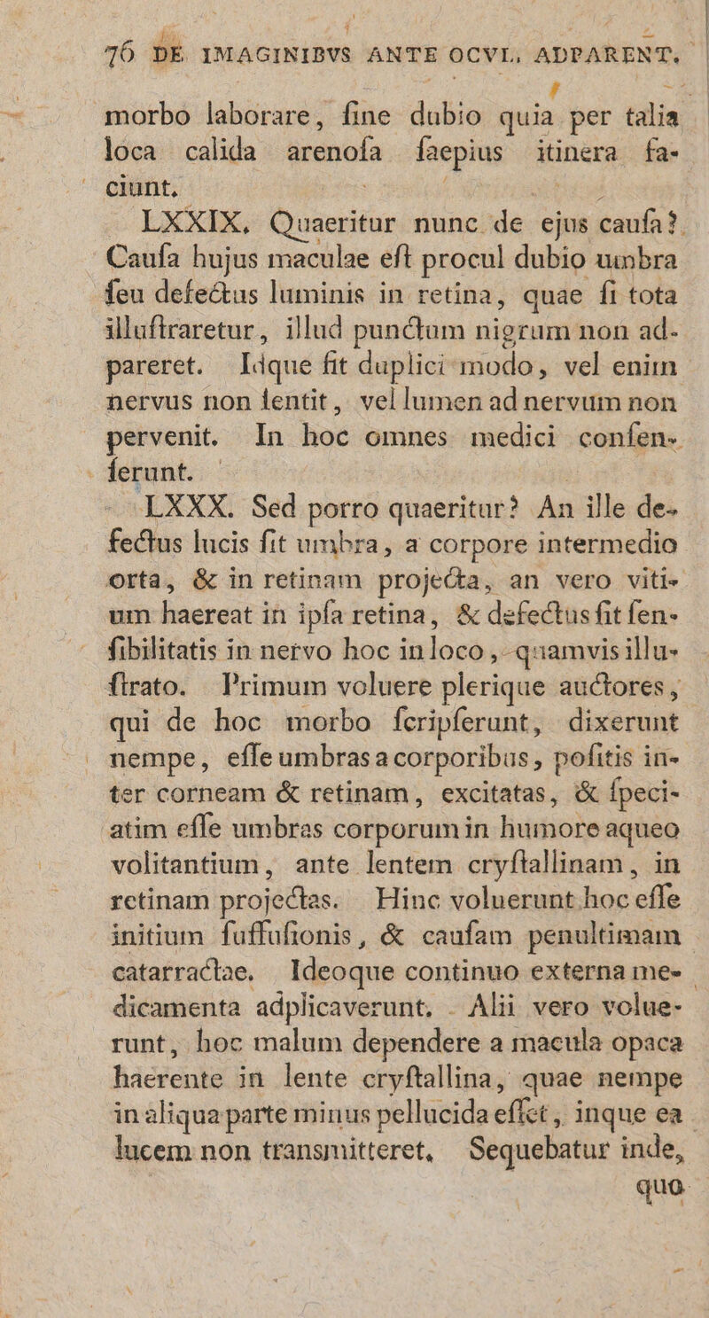 E morbo laborare, fine dubio TUM per talia loca calida arenofa faepius itinera fa- ciunt, ] x5 LXXIX, Quaeritur nunc de ejus caufa?. Caufa hujus maculae eft procul dubio uinbra feu defectus luminis in retina, quae fi tota illuftraretur, illud punctum nigrum non ad- pareret. lique fit duplici modo, vel enim nervus non fentit, vel lumen ad nervum non perveni. In hoc omnes medici confen- ferunt. : LXXX. Sed porro quaeritur? An ille de. fectus lucis fit umbra, a corpore intermedio. um haereat in ipfa retina, &amp; defectus fit fen- fibilitatis in nervo hoc inloco ,--quamvisillu- firato. Primum voluere plerique auctores , qui de hoc morbo fcripferunt, dixerunt nempe, effeumbrasa corporibus , pofitis in- ter corneam &amp; retinam, excitatas, &amp; fpeci- atim effe umbras corporum in humore aqueo volitantium, ante lentem cryflallinam, in retinam proje&amp;dtes. | Hinc voluerunt hoc effe initium fuffufionis, &amp; caufam penultimam | catarractae. Ideoque continuo externa me- dicamenta adplicaverunt. . Alii vero volue- runt, hoc malum dependere a macula opaca haerente in lente cryftallina, quae nempe in aliqua parte minus pellucida effet ,, inque ea - lucem non transmitteret, Sequebatur inde, quo: