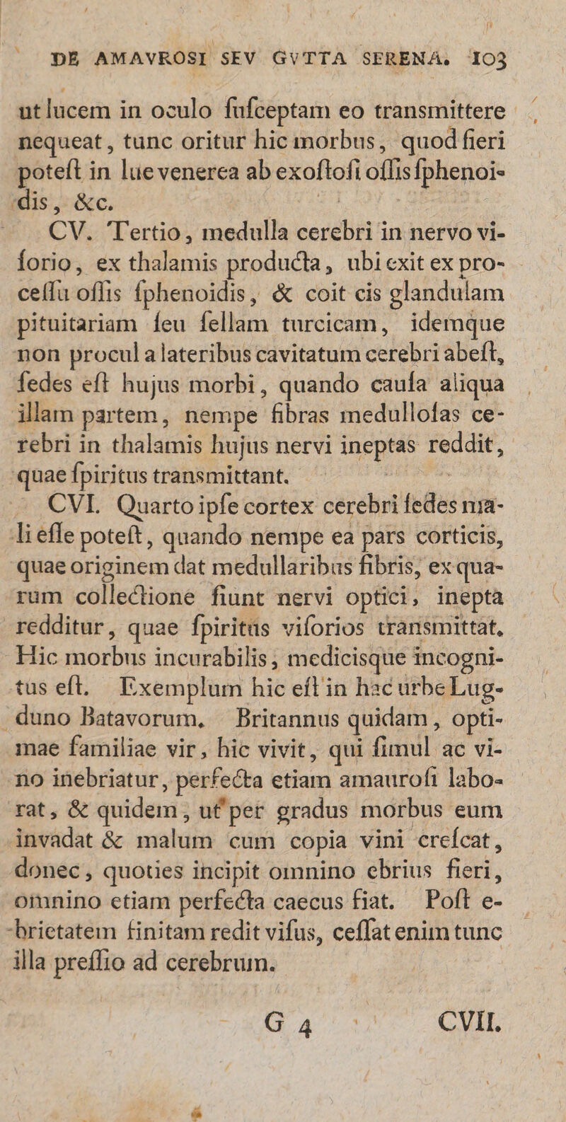 ut lucem in oculo fufceptam eo transmittere nequeat , tunc oritur hic morbus, quod fieri poteft in lue venerca ab exoftofi oflisfphenoi- dis, &c. REM, — . CV. Tertio, medulla cerebri in nervo vi- Íorio, ex thalamis producta, ubicxitex pro- - celfu oflis fphenoidis, & coit cis glandulam pituitariam Ííeu íellam turcicam, idemque non procul a lateribus cavitatum cerebri abeft, fedes eft hujus morbi, quando caufa aliqua illam partem, nempe fibras medullofas ce- rebri in thalamis hujus nervi ineptas reddit, quae fpiritus transmittant. Pod ode CVI. Quarto ipfe cortex cerebri fedes nia- lieffe poteft, quando nempe ea pars corticis, quae originem dat medullaribas fibris, ex qua- rum collectione fiunt nervi optici, inepta redditur, quae fpiritüs viforios transmittat, Hic morbus incurabilis, medicisque incogni- tus eft. Exemplum hic eft in hac urbeLug- .duno Batavorum, ^ Britannus quidam, opti- mae familiae vir, hic vivit, qui fimul ac vi- no inebriatur, perfecta etiam amaurofi labo- rat, & quidem , uf per gradus morbus eum invadat & malum cum copia vini crefcat, donec, quoties incipit omnino ebrius fieri, omnino etiam perfecta caecus fiat. — Poft e- brietatem finitam redit vifus, ceffat enim tunc illa preffio ad cerebrum. Qi. CVII.