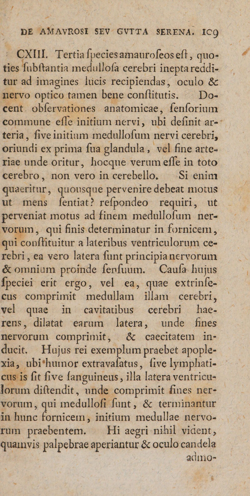 -— DE AMAVROSI SEV. GVTTA SERENA. ICQ * CXIIL Tertiafpeciesamaurofeos eft , quo- ties fubftantia medullofa cerebri inepta reddi- tur ad imagines lücis recipiendas, oculo & nervo optico tamen bene conftitutis. ^ Do- cent obfervationes anatomicae, fenforium commune effe initium nervi, ubi definit ar-: teria, fiveinitium medullofum nervi cerebri, oriundi ex prima fua glandula, vel fine arte- riae unde oritur, hocque verum effe in toto cerebro, non vero in cerebello. —.Si enim quaeritur, quousque pervenire debeat motus ut mens [fentiat? refpondeo requiri, ut perveniat motus ad finem medullofum ner- vorum, qui finis determinatur in fornicem, qui conflituitur a lateribus ventriculorum ce- rebri, ea vero latera funt principianervorum & omnium proinde fenfuum. — Caufa. hujus Ípeciei erit ergo, vel ea, quae extrinfe- cus comprimit medullam illam cerebri, vel quae in cavitaiübus cerebri — hae- rens, dilatat earum latera, unde fines nervorum comprimit, & caecitatem in- ducit. Hujus rei exemplum praebet apople- xia, ubi*humor extravafatus, (ive lymphati- cus is fit five fanguineus, illa latera ventricu- lorum diftendit, unde comprimit fines ner- vorum, qui medullofi funt, & terminantur in hunc Beeticsdid initium medullae nervo- rum praebentem. ^ Hi aegri nihil vident, quainvis palpebrae aperiantur & oculo candela | | admo-
