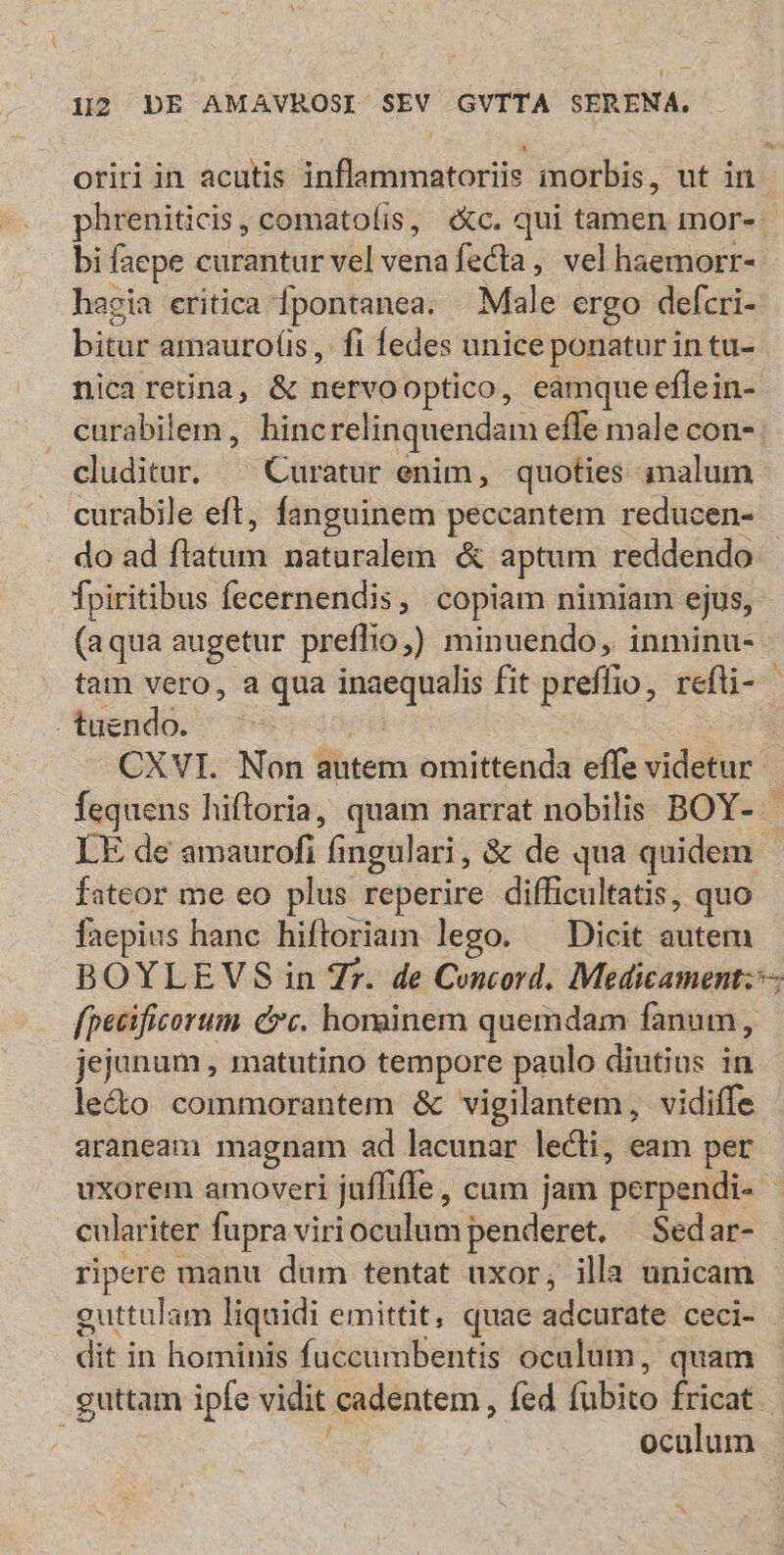 oririin acutis inflammatoriis morbis, ut in phreniticis, comatoíis, «c. qui tamen mor- bi faepe curantur vel venafecta,, vel haemorr- hagia eritica fpontanea. . Male ergo defcri- bitur amauro(is, fi fedes unice ponatur in tu- nicareüna, & nervooptico, eamque eflein- curabilem , hincrelinquendam efle male con- cluditur. ^ Curatur enim, quoties imalum curabile eft, fanguinem peccantem reducen- do ad flatum naturalem & aptum reddendo Ípiritibus fecernendis, copiam nimiam ejus, - (aqua augetur preflio;) minuendo, inminu- tam vero, a qua inaequalis fit preffio, refli- . tuendo. n3 CXVI. Non autem omittenda effe videtur fequens hiftoria, quam narrat nobilis BOY- - LE de amaurofi fingulari, & de qua quidem. fateor me eo plus reperire difficultatis, quo faepius hanc hiftoriam lego. ^ Dicit autem BOYLEVS in 7r. de Concord. Medicament:— fpecificorum cc. hominem quemdam fanum, jejunum , matutino tempore paulo diutius in le&o commorantem & vigilantem, vidiffe araneani magnam ad lacunar lecti, eam per uxorem amoveri juffifle, cum jam perpendi- culariter fupra viri oculum penderet. —Sedar- ripere manu dum tentat uxor, illa unicam guttulam liquidi emittit, quae adcurate ceci- dit in hominis fuccumbentis oculum, quam guttam ipfe vidit cadentem , fed fubito fricat. ocalum