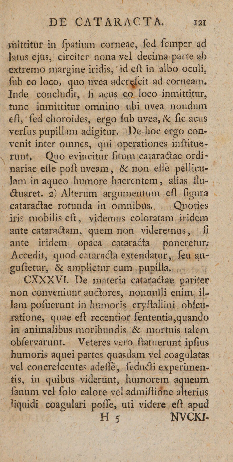qnittitur in fpatium corneae, fed femper ad Jatus ejüs, circiter nona vel asia. parte ab extremo margine iridis, id eft in albo oculi, fub eo loco, quo uvea adcrelcit ad udin: Inde concludit, fi acus eo loco inmittitur, tunc inmititur omnino ubi uvea sie de eft, fed choroides, ergo fub uvea, & fic acus verfus pupillam adigitur. -De.hoc ergo con- venit inter Omnes, qui operationes infe. nariae efle poft uveam, & non. elle pellicu- Ctuaret. 2) Alterum argumentum . eft. figura - eataraclae rotunda in omnibüs., . Quoties aris mobiliseft, videmus coloratam iridem ante dilas Diari. quem non videremus,. fi Accedit, quod cataracta extendatur , feu an- gufletor, & amplietur: cum. pupilla. T non conveniunt auctores, nonnulli enim, il- lam pofuerunt in humoris cryftallini. obicu- yatione, quae eft recentior fententia,quando in animalibus moribundis '& mortuis talem obfervarunt.. Veteres vero ftatuerunt ipfius vel concreícentes adefle,. feducti experimen- fis, in quibus sidscttnt. humorem aqueum eim, vel folo calore vel admiftióne alterius - liquidi. coagulari poffe, uti videre. eft apud H s NVCKI- 7^