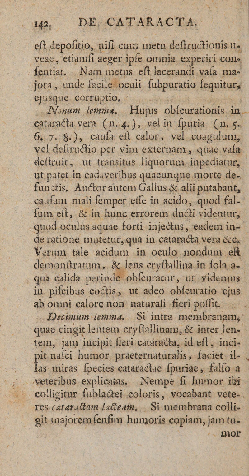 LIN 142; DE, CATARACTA, eft depofitio, nifi cun; metu deflcuctionis u- Íentiat.... Nam metus eft lacerandi vaía ma- ejusque corruptio, - Nonum lemma. Einiur Gbitarat aa i cataracta vera (n. 4.), velin fpuria. (n. 5. 61.7. $.), caufa eft calor, vel dua vi ut patet in cadaveribus quacunque morte de- functi, Auctorautem Gallus & alii putabant, Íum eít, v» in hunc errorem dudi videntur, quod. oculus aquae forti inje&tus, eadem in- | de ratione mutetur, qua in cataradta vera &O.- Verum tale acidum in oculo nondum eft demon(tratum,. & lens cryflallina in fola a-- obfcuratur , ut Yidemus in pifcibus cods, ut adeo obícuratio ejus ab omni calore non. naturali fieri poflit. —Decinum lemma. Si intra membranam, quae cingit lentem cryftallinam, & inter len- pit rad humor praeternaturalis, faciet. il- las miras fpecies catáractae Ípuriae ,. falfo a Xes-catatallánt lactea, ,.. Si Resina colli- git inajoremfenfim humoris copiam, jam tu- ^. IQor