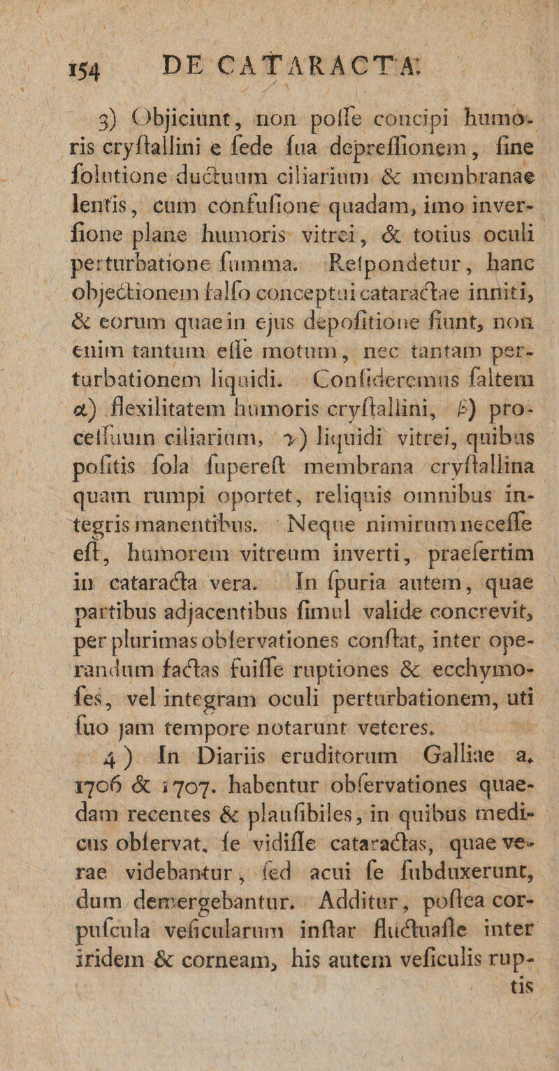 3) Objiciunt, non polle concipi humo- folntione ductuum ciliarium. & membranae lentis, cum confufione quadam, i imo inver- perturbatione fumma... Ret ipondetur , hanc obje&tionem falfo conceptai cataractae inniti, & eorum quaein ejus depofitione fiunt, non enim tantum effe motum, nec tantam per- tarbationem liquidi. GoaoGdeenis faltem a) flexilitatem humoris cryflallini, £) pro- celfuunm ciliariam, |») liquidi. vitrei, quibus pofitis fola fupereft membrana cryflallina quam rumpi oportet, reliquis omnibus in- tegris manentibus. Neque nimirum neceffe eft, humorem vitreum inverti, praefertim in cataracla vera. — In fpuria autem, quae partibus adjacentibus fimul valide concrevit, per plurimas obfervationes conflat, inter ope- randum factas fuiffe ruptiones & ecchymo- fes, vel integram oculi pertarbationem, uti fuo jam tempore notarunt veteres. | 1706 & i703. habentur obíervationes quae- cus obíervat, íe vidiffe cataratas, quae ve- rae videbantur , (ed acui fe fubduxerunt, dum demergebantur. Additur, poftea. COF- iridem & corneam, his autem veficulis rup- tis