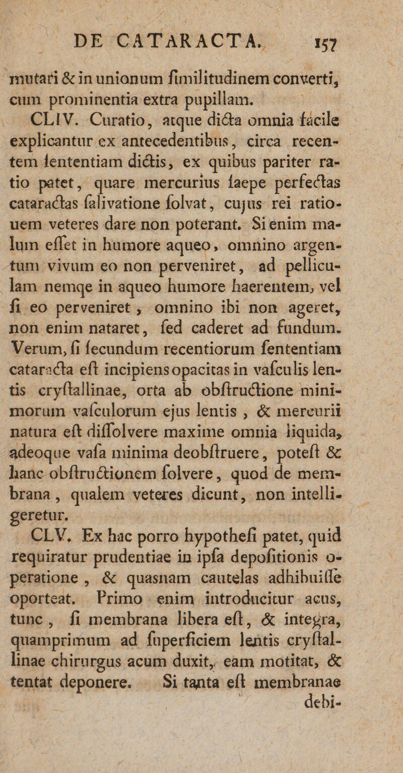 mutari & in unionum fimilitudinem converti, cum prominentia extra pupillam. | CLIV. Curatio, atque dicta omnia facile explicantur ex antecedentibus, circa recen- - tem fententiam di&is, ex quibus pariter ra- tio patet, quare mercurius faepe perfectas cataractas falivatione folvat, cujus rei ratio- uem veteres dare non poterant. Sienim ma- lum effet in humore aqueo, omnino argen- tum vivum eo non perveniret, ad pellicu- . lam nemqe in aqueo humore haerentem, vel fi.eo perveniret ; omnino ibi non ageret, non enim nataret, íed caderet ad fundum. Verum, fi fecundum recentiorum fententiam cataracta eft incipiensopacitas in vafculis len- tis cryflallinae, orta ab obfiructione mini- morum vaículorum ejus lentis , & mercurii natura eft diffolvere maxime omnia liquida, adeoque vafa minima deobflruere, poteft & hanc obftru&ionem folvere, quod de merm- brana, qualem veteres dicunt, non intelli- geretur. : n CLV, Ex hac porro hypothefi patet, quid requiratur prudentiae in ipfa depofitionis o- peratione , & quasnam cautelas adhibuitle oporteat. Primo enim introducitur. acus, tunc, fi membrana libera eft, & integra, quamprimum ad fuperficiem lentis cryflal- linae chirurgus acum duxit, eam motitat, & tentat deponere. ^ Si tanta efl u—Ó ebi-