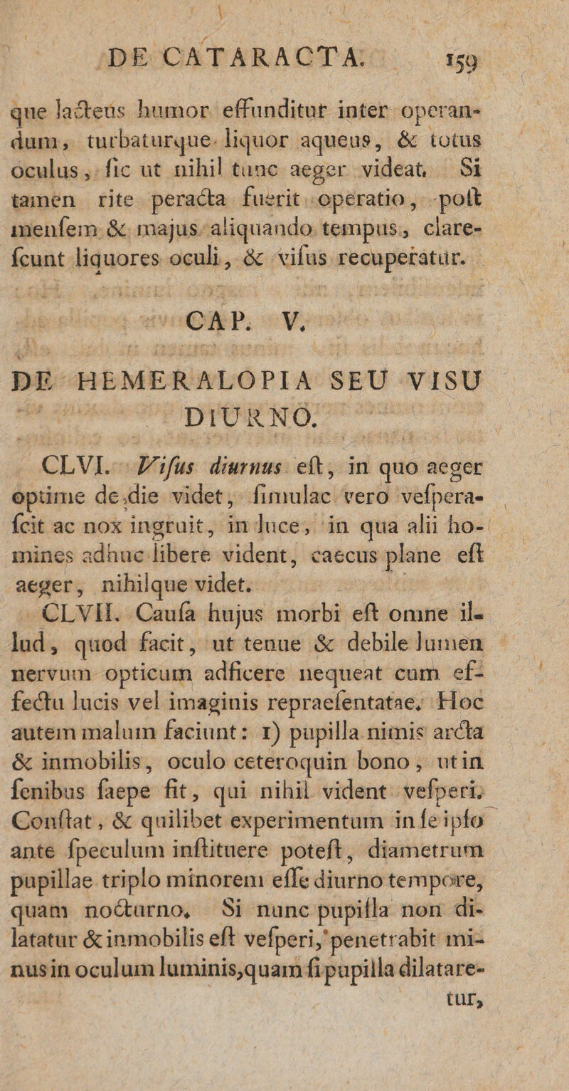 | 1 $9 Mel ;DE CATARACTA, — 59 que la&eus humor. effunditur inter operan- dum; turbaturque. liquor aqueus, & totus oculus, fic ut nihil tunc aeger videat, Si tamen rite peracta fuerit «operatio ,. -polt menfem. &. majus. aliquando. tempus, clare- ícunt liquores Seis & vifus recuperatur. CAP. ii DE HEMER ALOPIA SEU VISU | DIURNO. : CLVI- E ifus diurnus. eft, in quo aeger optime de die videt, fimulac vero vef; j)erae mines adhuc: liliece vident, caecus plane eft aeger, nihilque videt. -CLVII. Caufa hujus Bicóté eft omne il. lud, quod facit, ut tenue & debile lumen nervum opticum adficere nequeat cum ef- fectu lucis vel imaginis repraefentatae, Hoc autem malum faciunt: r) pupilla. nimis arcta & inmobilis, oculo ceteroquin bono, utin fenibus faepe fit, qui nihil. vident. vefperi; Conílat, & quilibet experimentum in fe ipfo ante fpeculum inflituere poteft, diametrum pupillae triplo minoreni effe diurno tempore, quam no&arno, Si nunc pupilla non di latatur & inmobilis eft vefperi,' penetrabit mi- nusin oculum luminis,quam fi pupilla dilatare- tur,