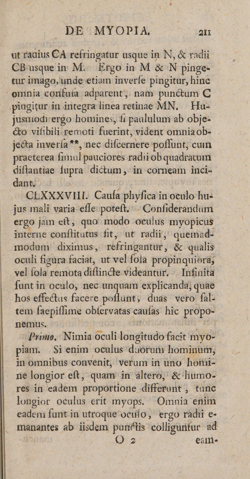 DE'MYOPIXA cc EAME ut radius is CA refringatur usque in N, & radii CB'usque in M. Ergo in M &N pinge- tur imago, unde etiam inveríe pingitur, hinc pingitur in integra linea retinae MN, — Hu- jusuiodi: ergo homines, paululum ab obje- &o vifibili remoti foscinti vident omnia ob- jecta invería**, nec difiortete poffunt; cuim praeterea ínhul pauciores radii ob quadratum diflantiae dst dictum , in corneam incl- dant. CLXXXVIII. Cauía phyfica in dido hu- jus mali varia effe: poteft, Confiderandum ergo jan eft, quo modo oculus myopicus interne conflitutus fit, ut radii; quemad- modum diximus, réfringaritur, & qualis oculi figüra faciat, ut vel fola propinquiora, vel fola: remota diflindte videantur. . Infinita funt in oculo, nec unquam explicanda; quae hos effectus facere poflunt; duas vero fal. tem faepiffime obíervatas caus hic edt nemus. Primo, Nimia oculi logie facit myo- piam. $i enim oculus duórum hominuri, in omnibus convenit, verum in uno honii- ne longior eft, quam in altero,' & liumo- res in eadem proportione diffósujit , tanc longior oculus erit myops. Omnia enim eadem funt in utroque oculo, ergo radii e- manantes ab iisdem puntis colliguntur ad Q 2 eat»