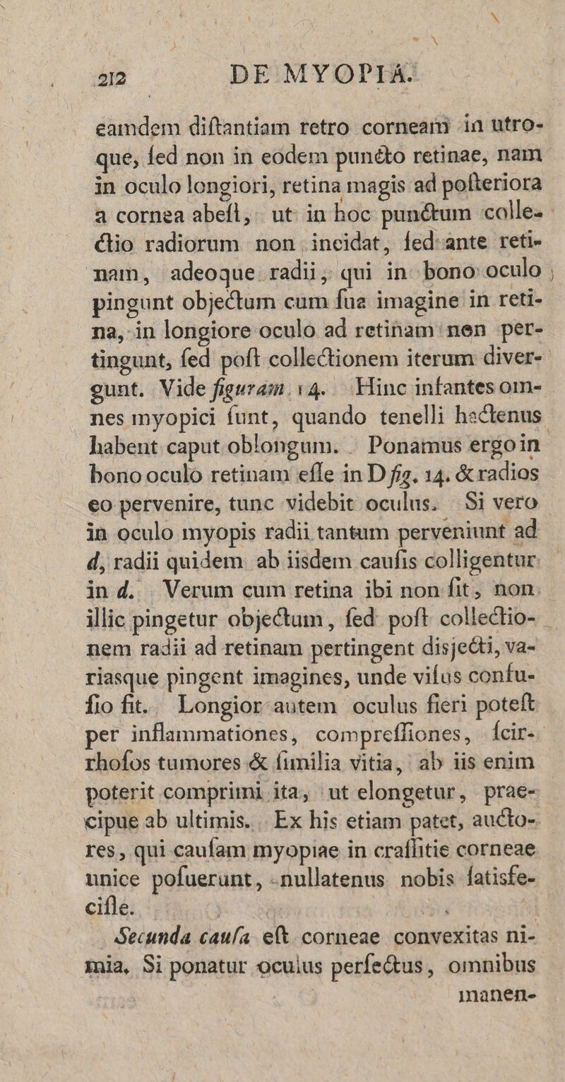 aA a2 DE MYOPIA. eamdem diftantiam retro corneam in utro- que, fed non in eodem punto retinae, nam in oculo longiori, retina magis ad pofteriora a cornea abeíl, ut in hoc punctum calle. clio radiorum non incidat, fed:ante reti- mam, adeoque radii; qui in. bono: oculo pingunt objectum cum fue imagine in reti- na,-in longiore oculo ad retinam: nen per- tingunt, fed poft collectionem iterum diver- nes myopici funt, quando tenelli hsclenus -— bono oculo retinam effe in D fiz. 14. & radios eo pervenire, tunc videbit oculus. Si vero in oculo myopis radii tantum perveniunt ad d, radii quidem ab iisdem caufis colligentur in d. | Verum cum retina ibi non fit, non. nem radii ad retinam pertingent disjecti, va- riasque pingent imagines, unde vifus confu- fiofit. Longior autem oculus fieri poteft rhofos tumores & fimilia vitia,' ab iis enim poterit comprimi ita, ut elongetur, prae- res, qui caufam myopiae in craffitie corneae unice pofuerunt, -nullatenus nobis fatisfe- cifle. mia, Si ponatur ocuius perfe&us, omnibus manen-