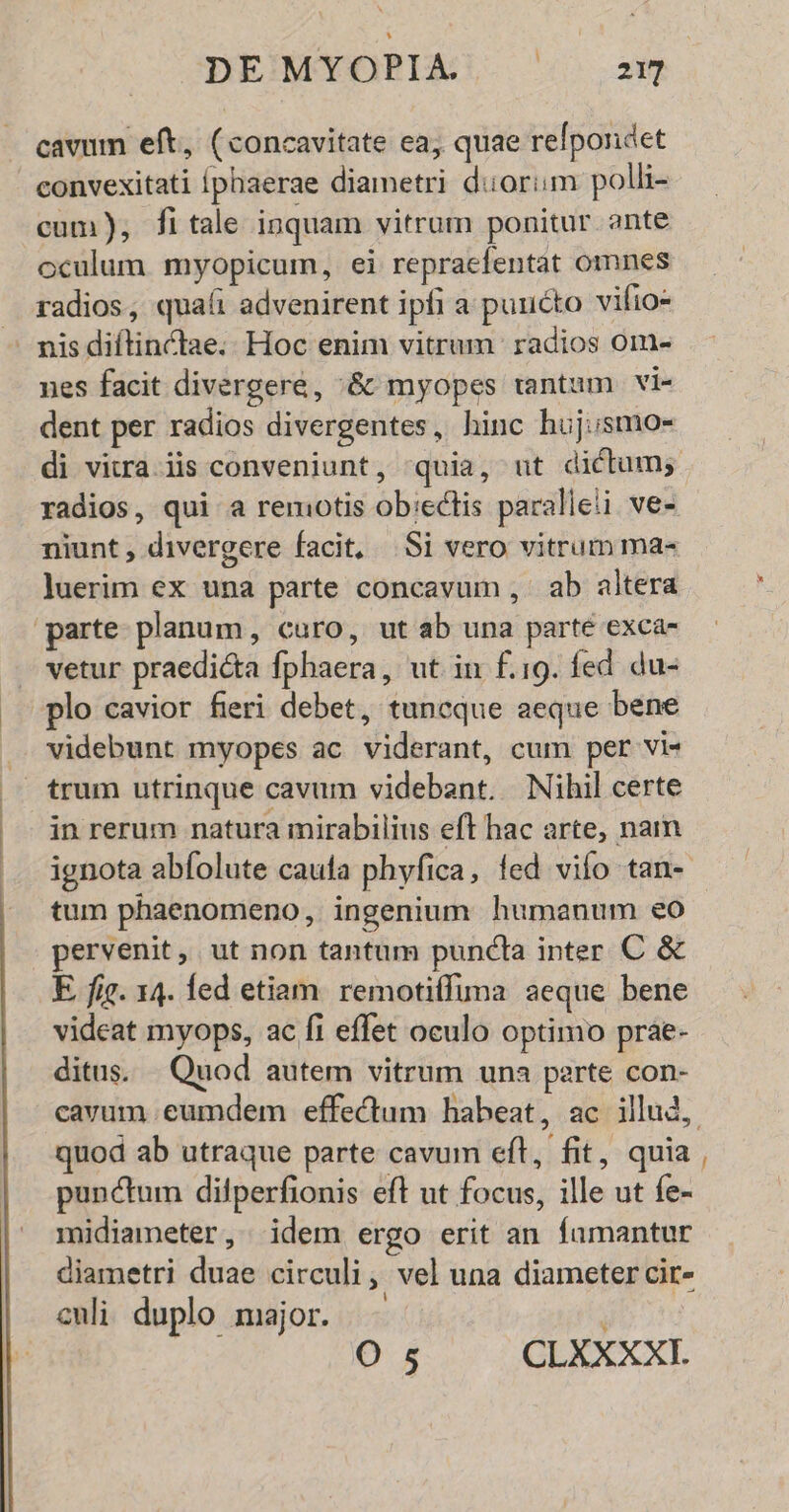 cavum eft, (concavitate ea; quae refpondet convexitati Íphaerae diametri duorim polli- cum), fitale inquam vitrum ponitur ante oculum myopicum, ei repraefentat omnes radios, quaíi advenirent ipfi a puucto vifio- — misdiftinctae.. Hoc enim vitrum radios ome ues facit divergere, :&amp; myopes tantum vi- dent per radios divergentes, hinc huj;smo- di vizra.iis conveniunt, quia, ut dictum; radios, qui a remotis ob:eclis paralieii ve- niunt, divergere facit, |Si vero vitrum ma- luerim ex una parte concavum , ab altera parte planum, caro, ut ab una parte exca- vetur praedicta fphaera, ut in f.19. fed du- plo cavior fieri debet, tuncque aeque bene videbunt myopes ac viderant, cum per vi- trum utrinque cavum videbant. Nihil certe in rerum natura mirabilius eft hac arte, naim ignota abfolute caufa phyfica, fed vifo tan- tum phaenomeno, ingenium humanum €o pervenit, ut non tantum puncta inter C &amp; E fig. 14. led etiam. remotiífima aeque bene videat myops, ac fi effet oculo optimo prae- ditus. . Quod autem vitrum una perte con- quod ab utraque parte cavum eft, fit, quia punctum difperfionis eft ut focus, ille ut fe- midiameter, idem ergo erit an famantur diametri duae circuli, vel una diameter cir- culi duplo major. O s CLGO. -