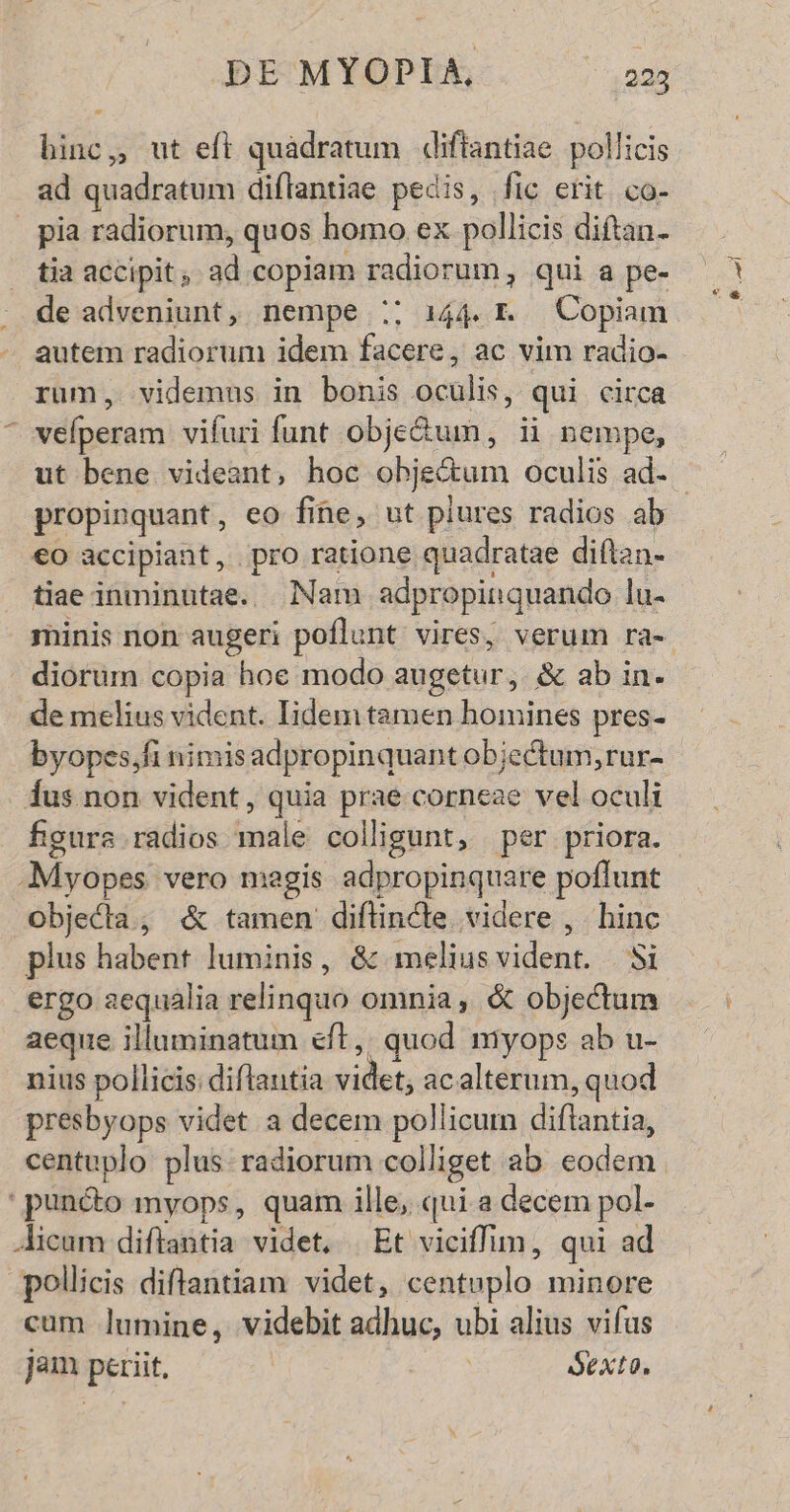 binc, ut eft quáadratum «diftantiae. pollicis ad quadratum diflantiae pedis, fic erit. co- | pia radiorum, quos homo ex pollicis diftan- tia accipit, ad copiam radiorum, qui a pe- de adveniunt, nempe :; 144. I Copiam autem radiorum idem facere, ac vim radio- rum, videmus in bonis oculis, qui circa ^ vefperam vifuri funt obje&amp;um, ii nempe, propinquant, eo fine, ut plures radios ab €o accipiant, pro ratione quadratae diftan- tiae inminutae. Nam adpropinquando lu- diorum copia hoe modo augetur, &amp; ab in. de melius vident. Iidem tamen homines pres- byopes,fi nimisadpropinquant objectum, rur- dus non vident, quia prae corneae vel oculi figura radios male colligunt, per priora. -Myopes vero magis adpropinquare poffunt objecla; &amp; tamen diflincte. videre , . hinc plus habent luminis, &amp; meliusvident. i ergo aequalia relinquo omnia, &amp; objectum aeque illuminatum eft, quod myops ab u- nius pollicis: diftautia videt, acalterum, quod presbyops videt a decem pollicum diftantia, centuplo plus radiorum colliget ab eodem puncto myops, quam ille, qui a decem pol- Aicum diflantia videt, | Et viciffim, qui ad pollicis diftantiam videt, centuplo minore cum lumine, videbit adhuc, ubi alius vifus jam periit, Sexto.