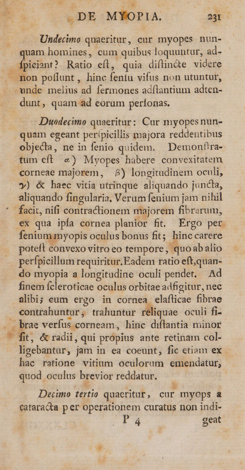 NO. ^ A P. .DE MYOPIA. 23r Undecimo quaeritur, cur myopes nun- quam homines, cum quibus loquuntur, ad- dpiciant? Ratio eft, quia diflincte videre .. mon poflunt, hinc feníu vifus non utuntur, - unde melius ad fermones adílantium adten- —.. dunt, quam ad eorum perfonas. * Duedecimo quaeritur: Cur myopes nun- quam egeant perípicillis majora reddentibus objecta, ne in fenio quidem. | Demonfira- tum eft. «) Myopes habere convexitatem corneae majorem, 8) longitudinem oculi, y) & baec vitia utrinque aliquando juncta, aliquando fingularia, Verum fenium jam nihil * facit, nifi contractionem majorem fibrarum, ex qua ipfa cornea planior fit. Ergo per. fenium myopis oculus bonus fit; hinc carere poteft convexo vitro eo tempore, quoabalio perfpicillum requiritur. Eadem ratio eft,quan- do myopia a longitudine oculi pendet. Ad finem ícleroticae oculus orbitae adfigitur, nec alibi; eum ergo in cornea elaflicae fibrae contrahuntur, trahuntur reliquae oculi fi- - . brae verfus corneam, hinc diflantia minor - fit, & radii, qui propius ante retinam col- ligebantur, jam in ea coeunt, fic etiam ex. hac ratione vitium oculorum emendatur; quod oculus brevior reddatur. — Decimo tertio quaeritur, cur myops a cataracta p er operationem curatus non indi- P4 geat