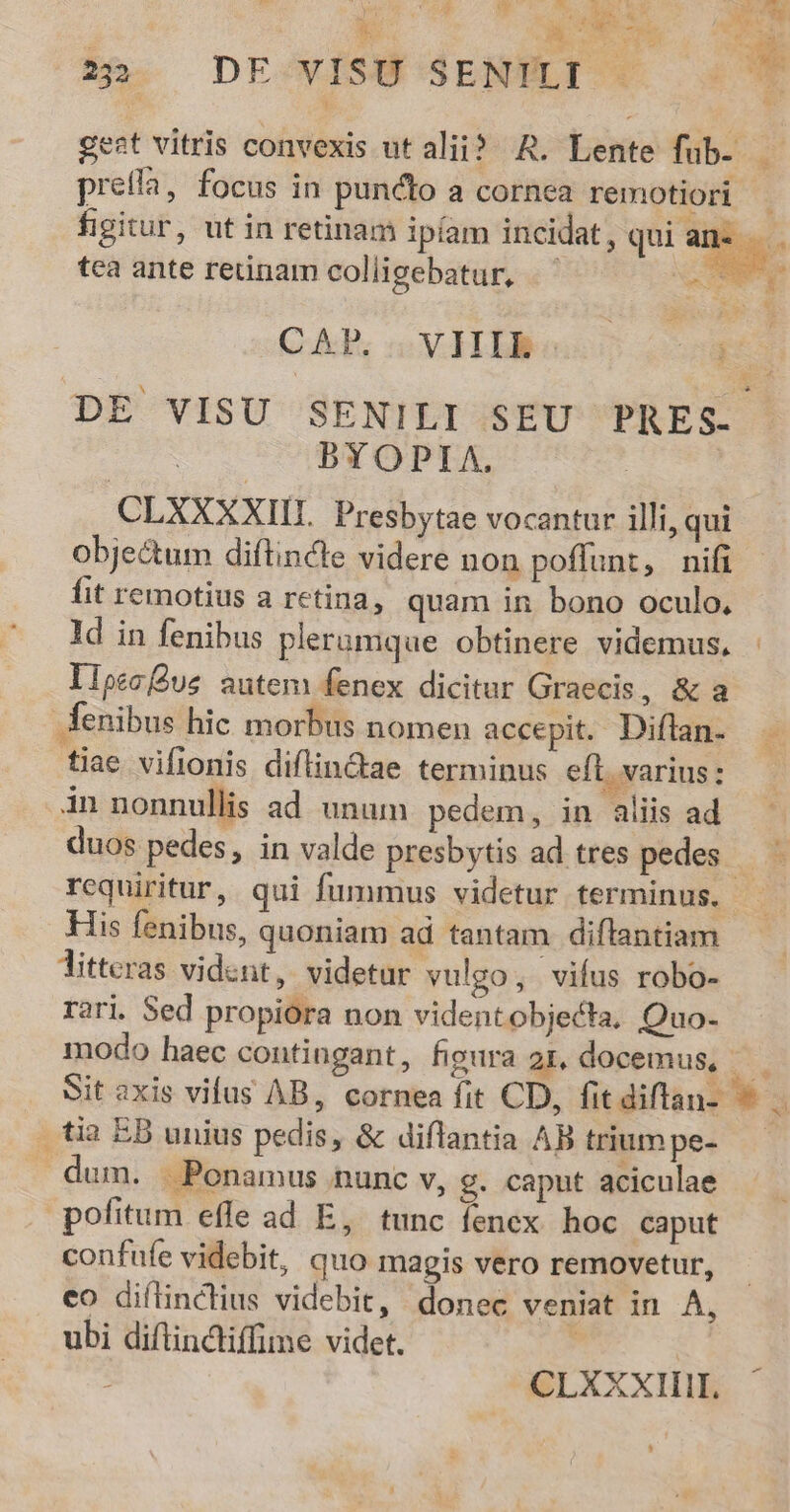 T PormN SEE Moo d EE o * ^ a 3 cS p E ip. DE-vISÜ SENMLT € gest vitris convexis ut alii? AR. Lente fub- — prefla, focus in puncto a cornea remotiori figitur, ut in retinam ipíam incidat, qui an- tca ante reünam colligebatur, m / CAP; VI) Lone DE VISU SENILI SEU PRES. BYOPIA., CLXXXXIIL. Presbytae vocantur illi, qui obje&amp;um diflincte videre non poffunt, nifi fit remotius a retina, quam in bono oculo, ld in fenibus pleramque obtinere videmus. Ilpec Qus autem fenex dicitur Graecis, &amp; a Aenibus hic morbus nomen accepit. Diflan- É tiae vifionis diflinctae terminus eft. varius: in nonnullis ad unum pedem, in aliis ad duos pedes, in valde presbytis ad tres pedes. requiritur, qui fummus videtur terminus. - His fenibus, quoniam ad tantam diflantiam litteras vident, videtur vulgo, vifus robo- rari. Sed propiora non videntobjecta, Quo- modo haec contingant, figura 21, docemus, — Sit axis vifus AB, cornea fit CD, fitdiflan- 3 tia EB unius pedis, &amp; diflantia AB triumpe- — dum. . Ponamus nunc v, g. caput aciculae pofitum efle ad E, tunc fenex hoc caput confufe videbit, quo magis vero removetur, eo diílinclius videbit, donec veniat in A, ubi diflindiffime videt. | | : CLXXXIIIL. $