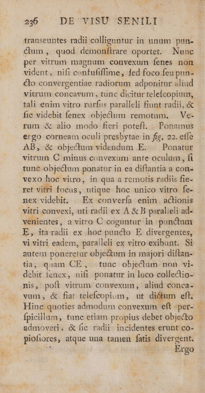 transeuntes radii colliguntur in unum pun- ctum, quod demonfítrare oportet. Nunc per vitrum magnum convexum Íenes non vident, nifi confufiffime, fed foco feu pun- Cto convergentiae radiorum adponitur aliud vitrum concavum , tunc dicitur telefcopium, tali enim vitro rarfus paralleli fiunt radii, &amp; fic videbit fenex objeclum remotum. —Ve- rum &amp; alio modo fieri. poteft... Ponaimus ergo corneam oculi presbytae in fig. 22. etfe vitrumn C minus convexum ante oculum, fi tunc objectum ponatur in ea diflantia a con- vexo hoc vitro, in qua a remotis radiis fie- nex videbit. | Ex convería enim. actionis venientes , a vitro C coguntur in punctum E, ita radii ex hoc puncto E divergentes, vi vitri eadem, paralleli ex vitro exibunt. Si autem poneretur obje&amp;um in majori diftan- debit ienex, nifi ponatur in loco collectio- nis, poft vitrum convexum, aliud conca- admoveri, &amp; fic radii. incidentes erunt co- Ergo