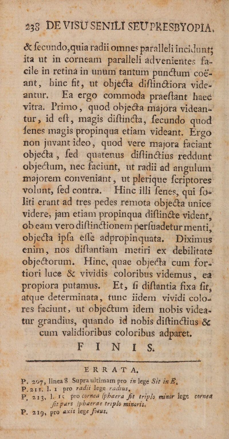 E 239 DE VISU SENILI SEUPRESDYOPIA. &amp; fecundo,quia radii omnes paralleli incillunt; ita ut in corneam paralleli advenientes fa- cile in retina in unum tantum punctum co&amp;- - ant, binc fit, ut objécta diflin&amp;iora vide- antur, Fa ergo commoda praeflant haec vitra. Primo, quod obje&amp;a majora videan- tur, id eft, magis diftincla, fecundo quod fenes magis propinqua etiam videant, Ergo non juvantideo, quod vere majora faciant objecta , fed quatenus diflin&amp;tius reddunt majorem conveniant, ut plerique fcriptores volunt, fed contra. Hinc illi fenes, qui fo« liti erant ad tres pedes remota objecta unice videre, jam etiam propinqua diflin&amp;e videnf, ob eam vero diflinctionem perfüadetur menti, objecta ipfa effe adpropinquata. Diximus enim, nos diflantiam metiri ex debilitate objectorum. Hinc, quae objecta cum for- tiori luce &amp; vividis coloribus videmus, eà propiora putamus. Et, fi diflantia fixa fit, atque determinata, tunc iidem vividi colo: res faciunt, ut obje&amp;um idem nobis videa. tur grandius, quando id nobis diftinctius &amp; cum validioribus coloribus adparet. D TM LO ERRA T A, P. 2097, linea8 Supra ultimam pro :z lege zt in £, P.2i1:. l. 1. pro radz lege radius, C s P, 213, l. t4. pro cornea [pbaera fit. triplo minór lege cornea fitpars. |pbaerae triplo minoris, , P. 219, pro «xis lege foeus.