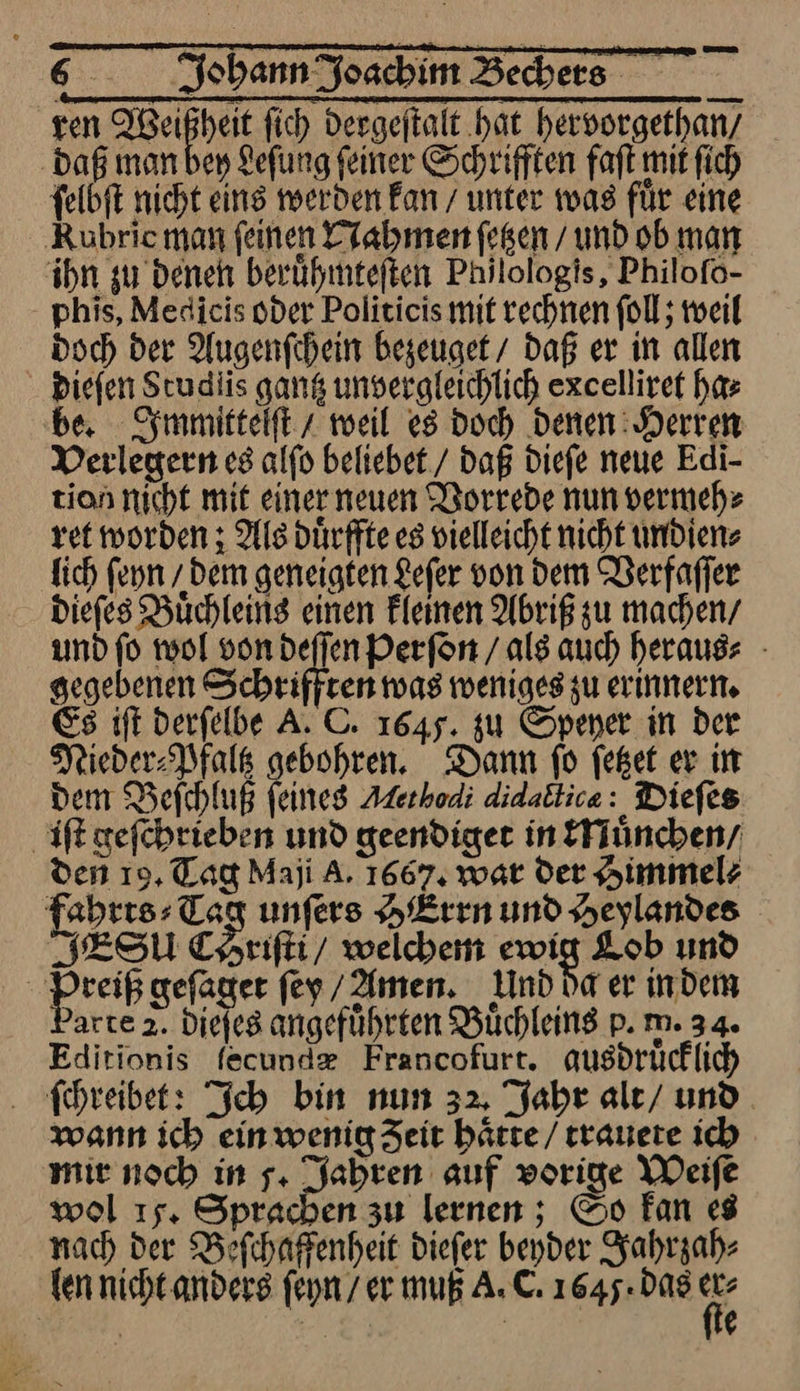 ren Ben fich dergeſtalt hat hervorgethan / daß man bey Leſung ſeiner Schrifften faſt mit ſich ſelbſt nicht eins werden kan / unter was fuͤr eine Kuhrie man feinen Nahmen ſetzen / und ob man ihn gu Denen beruhmteften Philologis, Philofo- phis, Medicis oder Politicis mit rechnen foll; weil Doch der Augenſchein begeuget/ daß er in allen Diefen Scudlis gang unvergleichlich excelliret ha⸗ be. Immittelſt z weil es doch Denen: Herren Derlegern es alfo beliebet./ daß dieſe neue Edi- tion nicht mit einer neuen Vorrede nun vermeh⸗ ret worden ; Als dürffte es vielleicht nicht undien⸗ fich fenn / Dem geneigten £efer von dem Verfaſſer Diefes Buͤchleins einen Fleinen Abriß zu machen/ und fo wol von deffen Perfon / als auch herausz - gegebenen Schriffren was wenigeg zu erinnern. Es iſt derfelbe A. C. 1645. zu Spener in der Nieder⸗Pfaltz gebohren. Dann fo feßet er in dem Befchluß Feines Methodi didactica: Diefes iſt geſchrieben und geendiger in Muͤnchen / den 19, Tag Maji A. 1667, war der Himmel⸗ fahrts⸗Tag unfers HErrn und Heylandes IESU CHriſti / welchen ewig Lob und reiß gefager ſey Amen. nd da er indem darte 2. Diefes angeführten Büchleing p. m. 34. Editionis fecundz Francofurt. ausdrücklich ſchreibet: Ich bin nun 32, Jahr ale/ und. ann ich einwenig Zeit haͤtte / trauete ich mie noch in 5. Jahren auf vorige Weife wol 15. Sprachen zu lernen ; So fan «8 nach der Befchaffenheit diefer beyder Jahrzah⸗ fen nicht anders ſeyn / er muß A. C. 1645: das de