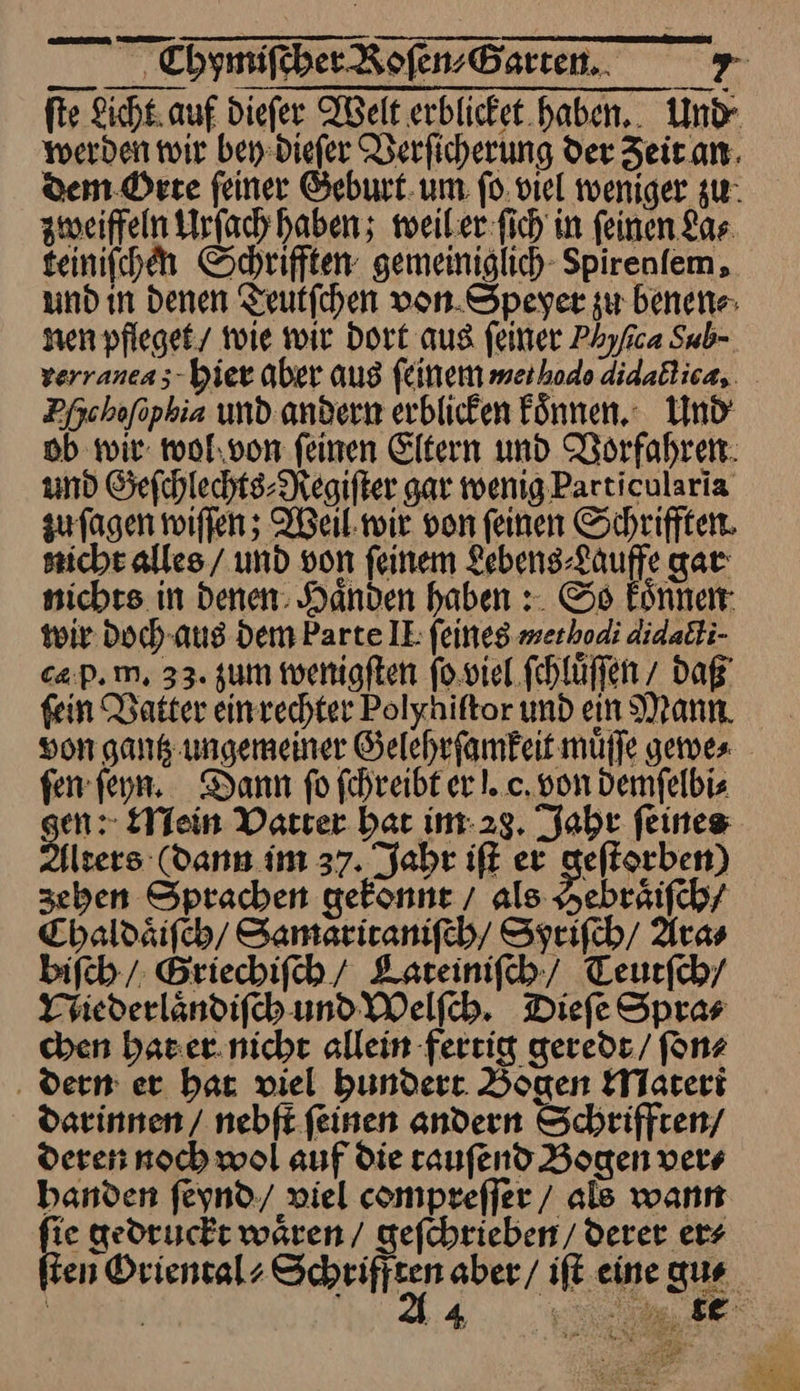 teiniſchen Schrifften gemeiniglich Spirenfem, und in denen Teutſchen von Speyer zu benen⸗ nen pfleget wie wir Dort aus feiner Phyfca Sub- verraneas- bier aber aus feinem merhodo aidactica, Dfschofopkia und andern erblicken Finnen. Und ob wir wol von feinen Eltern und Nörfahren. und Geſchlechts⸗Regiſter gar wenig Particularia zu ſagen wiffen; Weil wir von feinen Schrifften. sicht alles / und von feinem Lebens-Lauffe gar nichts in Denen: Handen haben :. So koͤnnen wir Doch-aus Dem Parte IE feines merhodi didacti- cap. m, 33. zum wenigſten ſo viel fehlüffen / daß’ fein Datter einrechter Polyhiftor und ein Mann von gantz ungemeiner Gelehrſamkeit mufle gewe⸗ ſen ſeyn. Dann ſo ſchreibt er!. c. von Demfelbis en: Mein Vatter bar im 28. Jahr feines Alters (dann im 37. Jahr iſt er geſtorben) zehen Sprachen gekonnt / als Hebraͤiſch/ Chaldaͤiſch / Samaritaniſch / Syriſch / Ara⸗ biſch / Griechiſch / Lateiniſch / Teurfch/ Niederlaͤndiſch und Welſch. Dieſe Spra⸗ chen hat er nicht allein fertig geredt / ſon⸗ dern er hat viel hundert Bogen Materi darinnen / nebſt ſeinen andern Schrifften / deren noch wol auf die tauſend Bogen ver⸗ handen ſeynd / viel compreſſer / als wann ie gedruckt wären / geſchrieben / derer ers en Oriental⸗ ——— | | 4 a