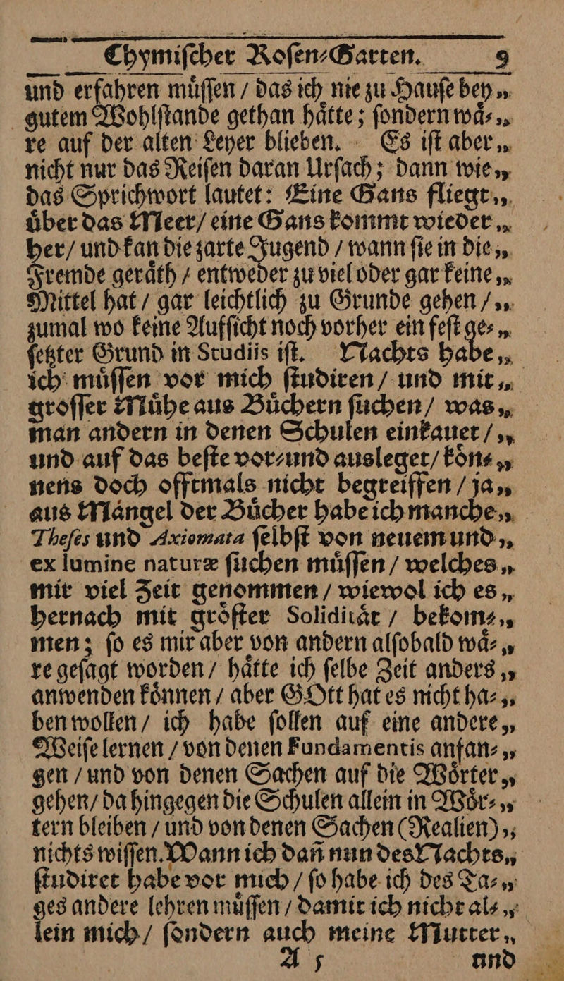 und erfahren muͤſſen / das ich nie zu Haufe ben „ gutem Wohlſtande gethan hätte; fondernnds. re auf der. alten Leyer blieben. - Es ift aber „. nicht nur das Reifen daran Lrfach ; dann wie, das Sprichwort lautet: Bine Bans fliegt... über das Meer / eine Bans kommt wieder „ ber/ und kan die —— wann ſie in die, Fremde geräth / entweder zu viel oder gar keine, Mittel hat gar leichtlich zu Grunde gehen /,.. zumal 100 Feine Aufficht noch vorher ein feſt ge⸗ feßter Grund in Studiis iſt. Nachts babe, man andern in denen Schulen einkauer/ und auf das befte vor⸗ und ausleger/ koͤn⸗ niens Doch offtmals nicht begreiffen /ja,, Thefes und Axiomata felbft von neuemund.,, ex lumine natur&amp; fischen muͤſſen welches „ mit viel Zeit genommen / wiewol ich es bernach mit geöfter Soliditaͤt bekoms,, men; fo es mir aber von andern alfobald 1nd- „ re gefagt worden hatte ıch felbe Zeit anders „, anwenden Fönnen / aber GOtt hates nicht ha⸗ ben wollen / ich habe follen auf eine andere, Weiſe lernen / von denen Fundamentis anfan⸗ gen /und von denen Sachen auf die Woͤrter, tern bleiben und vondenen Sachen (Realien) ; ſtudiret habe vor mich / fo habe ich des Tas ges andere [ehren muffen / damit ich nicht al⸗ lein mich / ſondern auch meine EYjutter,, | A5 und