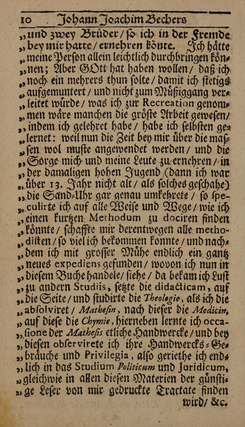 „und zwey Brüder / fo ich in der Fremde „bey mie hatte / ernehren Bönte, Ich hätte „meine Verfon allein leichtlich Durchbringen Fürs „nen; Aber GOtt hat haben wollen/ daß ich „noch ein mehrers thun ſolte / Damit ich ſtetigs „aufgemuntert / und nicht zum Muͤßiggang ver⸗ „leitet würde / was ich zur Recreation genoms „men wäre manchen die groͤſte Arbeit — indem ich gelehret habe / habe ich ſelbſten gex „fernet: weil nun die Zeit bey mir über Die maf „fen wol muſte angewendet werden/ und Die Sorge mich und meine Leute zu. ernehren / in „der damaligen hohen Jugend (dann ich war „über 13. Jahr nicht alt/ als folches geſchahe) „Die Sand⸗Uhr gar genau umfehrete / fo Ipe- „.culirge ich auf alle IBeife und Wege / wie ich „einen Furgen. Merhodum zu dociren finden koͤnnte / ſchaffte mir derentwegen alle mecho- „diften / ſo viel ich bekommen konnte / und nach— „dem ich mit groſſer Mühe endlich ein. gantz „neues expediens gefunden/ wovon: ich nun ir „biefem Buche handele, fiehe / da bekam ich Luft „zu andern Studis, fegte Die didacticam, auf „die Seite/ und ſtudirte Die Theolegie, als ich Die „abfolviret / Markefin, nad) Diefer Die Aedicin, „auf diefe Die Chymie,, hierneben lernte ich occa- ſione der Alatheps etliche Handwercke zund bey „Diefen obfervirete ich ihre Handwercks⸗Ge⸗ „brauche und Privilegia, alfo geriethe ich end⸗ „lich in Das Studium Politicum und Juridicum, „gleichtvie in allen dieſen Materien der günfkie „ge Lefer von mir gedruckte Tractate finden * wird / &amp;c.