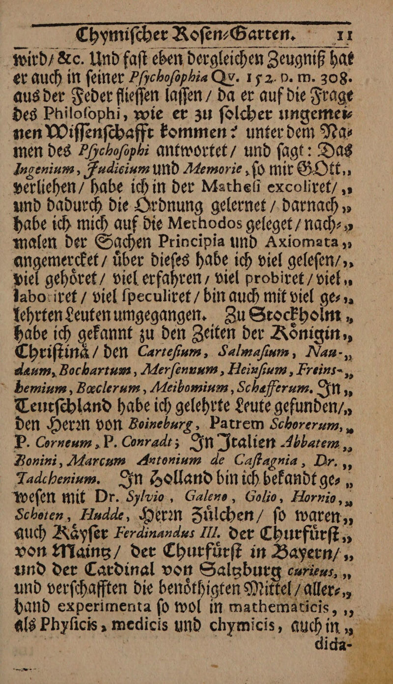 Toymifeber Roſen⸗Garten. ıı wird / dc. Undfaft eben dergleichen Zeugniß hat er auch in feiner Phchoſophia Qv. 152. D. m. 308. ausder Feder flieffen laſſen da er auf die Frage des Philofophi, wie er zu ſolcher ungemei⸗ nen Wiffenfchaffe kommen? unterdem Nas men des Pfjchofophi antwortet / und fagt: Das Ingeniuns, Fudisinm und Memorie, ſo mir GOtt, verliehen habe ich in Der Matheli excoliref/ ‚ and Dadurch die Ordnung gelernet / Darnach » babe ich mich auf. die Mechodos geleget / nach » malen der Sachen Principia und Axiomata „ angemercket / über dieſes habe ich viel gelefen/ pic! gehöret/ viel erfahren , viel probiret / viel, labo:iret / viel fpeculiret / bin auch mit viel ges». Tehrten Leuten umgegangen. , Zu Stockbolnt „ babe ich gefannt zu den Zeiten der Koͤnigin, Chriſtina / den Cartefium, Salmaſium, Nau- dæum, Bochartum, Merſennum, Heiuſium, Freins-,, bemium, Baclerum , Meibomium, Schæaſferum. In, Teutſchland habe ich gelehrte Leute gefunden/ den Herrn von Beineburg, Patrem Schorerum, „ P. Corneum ,P. Conradt; In Jtalien Abbatem Bonini, Marcum Astonium de Caſtagnia, Dr. ,, Tadchenium. In Holland bin ich. befandt ges „ weſen mit Dr. Sylvie, Galene, Golio, Hornio, Scheten, Hudde, Hierin Zülchen/ fo waren, auch Röyfer Ferdinandus II, der Churfuͤrſt von Maintz / Der Churfuͤrſt in Bayern/ und der Cardinal von Saltzburg cwrieus, ,, und verfchafften Die benöthigten Miktel aller⸗ band experimenta ſo mol in mathematicis, „, Ä als Phyficis , medicis und chymicis, auch in / te 0 m did vo Bat —* En ı pr J SL PR N 4 * — — J