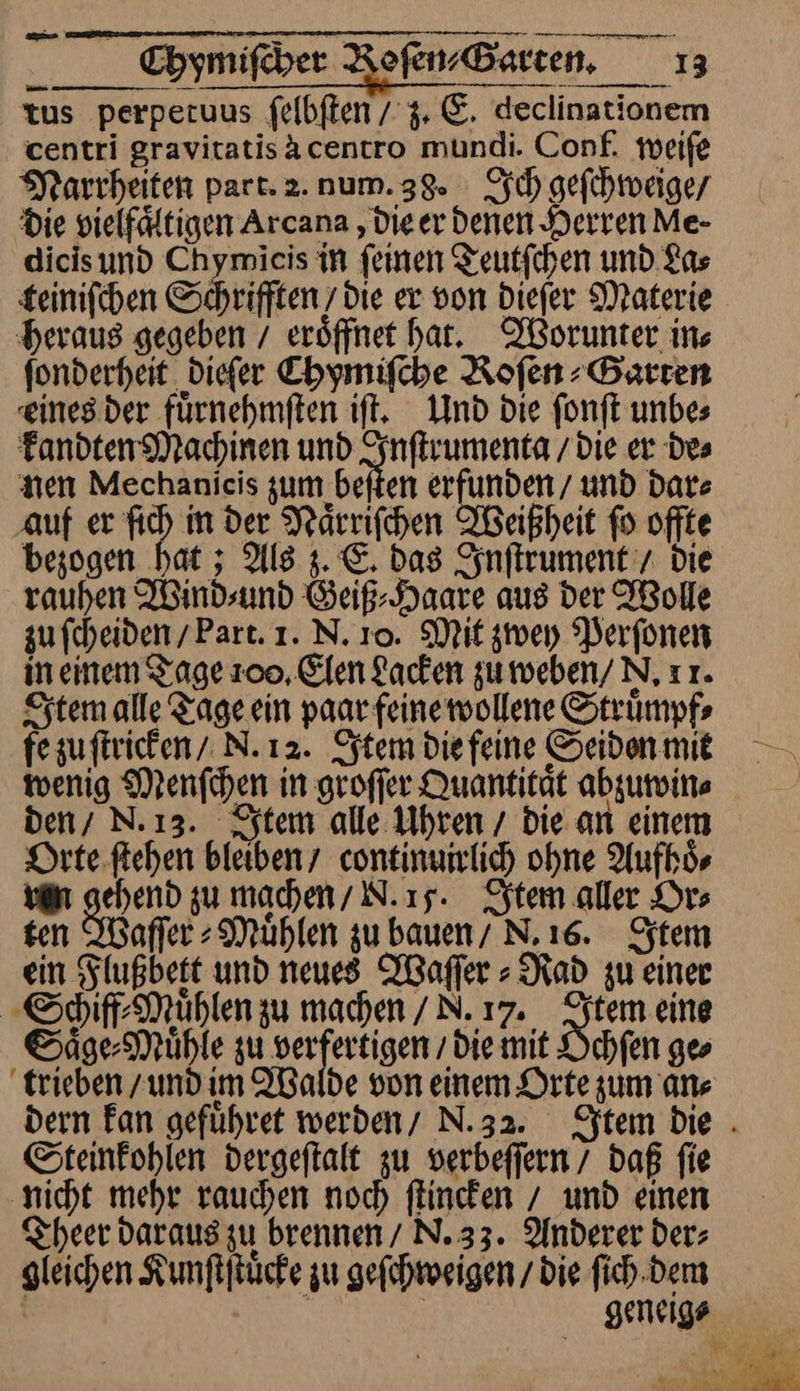 tus perpetuus ſelbſten / 3. E. declinationem centri gravitatisacentro mundi. Conf. weiſe Narrheiten part.2.num.38. Ich gefihreigey Die vielfältigen Arcana ‚Die er denen Derren Me- dicisund Chymieis in feinen Teutfchen und La⸗ £einifchen Schrifften ’ die er von dieſer Materie heraus gegeben / eröffnet har. Worunter ins fonderheit. diefer Chymifche Rofen Barren einesder fürnehmften ift. Und die fonft unbes kandten Machinen und Inſtrumenta / Die er Des nen Mechanieis zum been erfunden / und Date auf er fich in der Naͤrriſchen Weißheit fo offte bezogen hat; Als 3. €. Das Inſtrument / Die rauhen IBindsund Geiß⸗Haare aus der Wolle zu fcheiden/Part. 1. N. 10. Mit zwey Perfonen ineinem Tage 200, Elen Lacken zumeben/ N, ır. Item alle Tage ein paar feinewollene Struͤmpf⸗ fe zuſtricken N. 12. Item diefeine Seidonmit wenig Menſchen in groffer Quantität abzuwin⸗ | den/ N.13. Item alle Uhren / die an einem Orte ſtehen bleiben continumlich ohne Aufhoͤ⸗ van gehend zu mahen/ N.ı5. Item aller Or⸗ ten Waſſer⸗Muͤhlen zu bauen/ N.ı6. Item ein Flußbett und neues Waſſer⸗Rad zu einer Schiff⸗Muͤhlen zu machen/N.ı7. Item eine Saͤge⸗Muͤhle zu Bee die mit Ochſen ges trieben und im Walde von einem Orte zum ans dern Fan gefuhret werden/ N.32. Sftem Die . Steinkohlen dergeftalt zu verbeffern / daß fie ‚nicht mehr rauchen noch flineken / und einen Theer Daraus zu brennen/ N.33. Anderer der; gleichen Kunſtſtuͤcke zu geſchweigen / die ſich dem | | | geneigs ar — —— Ks ER &amp; % a a