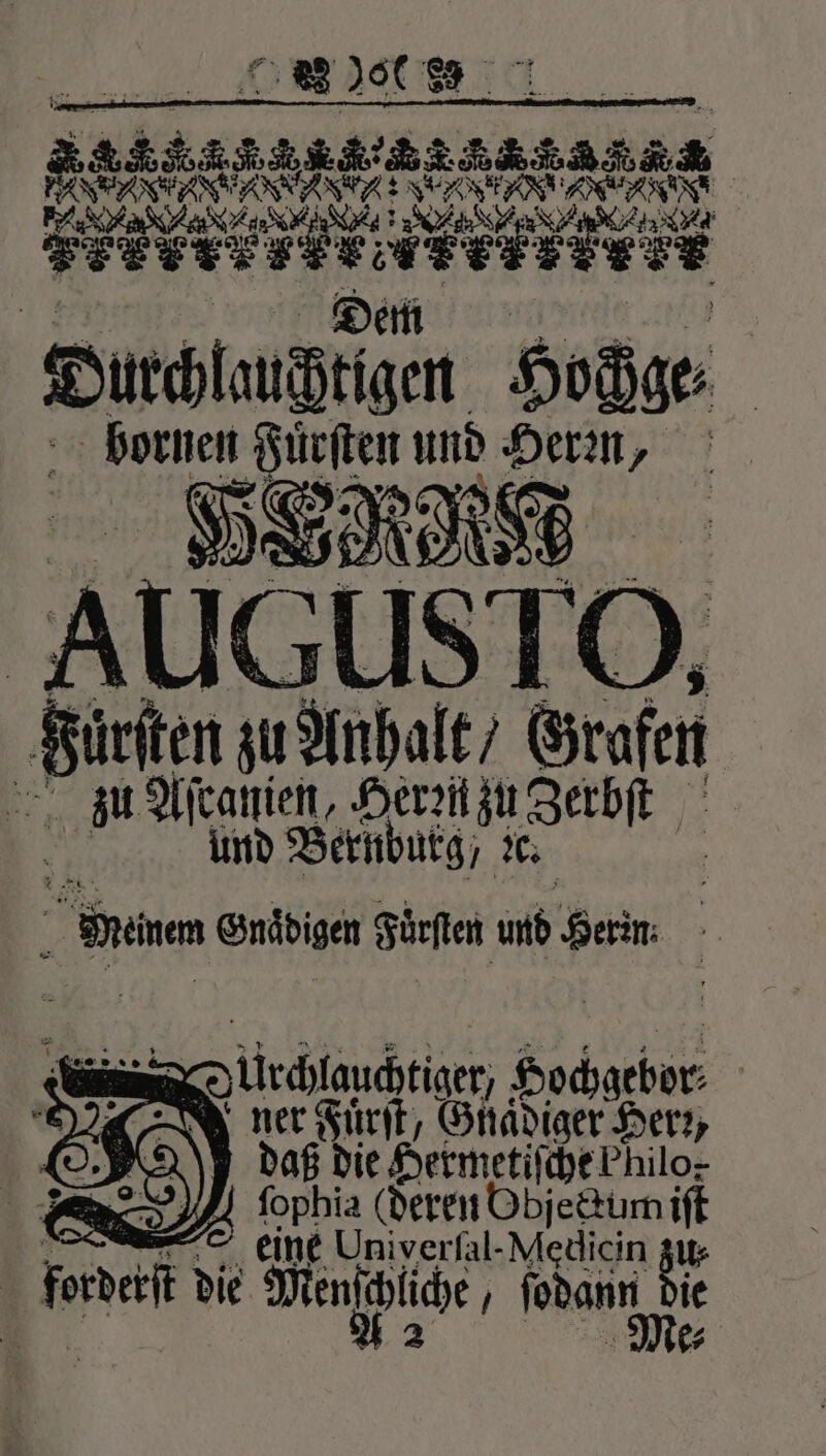 88 900 e e | een ANA EN ee ee, F e e ; 147377 3 Tr nn ducdttzen Soße | bornen Fuͤrſten und Herꝛn, 58 1000 AUGUSTO, Fürsten zu Anhalt / Grafen zu Aſtanien, Heren zu Zerbſt und Bernburg, &amp; When Gnädigen Furſten und Kern: — Durchlauchtiget, Hochgebor⸗ N ner Fuͤrſt, Gnaͤdiger Herr, | 2 daß die Hermetiſche Philo. 8 en fophia (deren Objeckum iſt = eine Univerfal-Medicin zu⸗ forderſt die Men liche, foam De ie