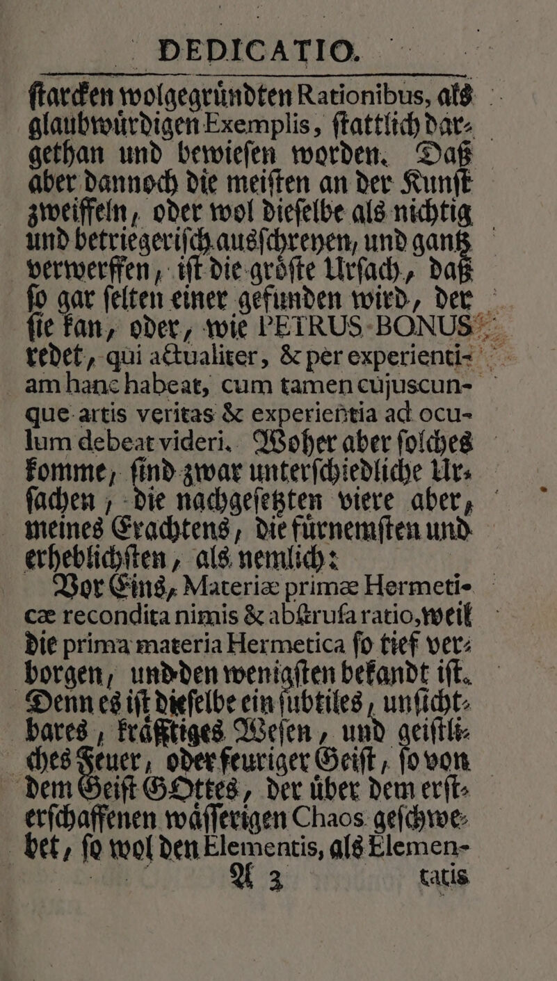 900 DEDICATIO. Kahl ſtarcken wolgegruͤndten Rationibus, als glaubwuͤrdigen Exemplis, ſtattlich dar⸗ gethan und bewieſen worden. Daß aber dannoch die meiſten an der Kunſt zweiffeln, oder wol dieſelbe als nichtig und betriegeriſch ausſchreyen, und gantz verwerffen, iſt die groͤſte Urſach, da ſo gar ſelten einer gefunden wird, der fie kan, oder, wie EIRUS BONUS redet, qui actualiter, &amp; per experienti- am hanè habeat, cum tamen cujuscun- que artis veritas &amp; experientia ad ocu- lum debeat videri. Woher aber ſolches komme, ſind zwar unterſchiedliche Ur⸗ ſachen, die nachgeſetzten viere aber, meines Erachtens, die fuͤrnemſten und erheblichſten, als nemlich: | Vor Eins, Materiæ prima Hermeti- cæ recondita nimis &amp; abſtruſa ratio, weil die prima materia Hermetica ſo tief ver⸗ borgen, und den wenigſten bekandt iſt. Denn es iſt dieſelbe ein ſubtiles, unſicht⸗ bares, kraͤßftiges Weſen, und geiſtli⸗ ches Be oder feuriger Geiſt, ſo von dem Geiſt GOttes, der über dem erſt⸗ erſchaffenen waͤſſerigen Chaos geſchwe bet, fo wol den Elementis, als Elemen-