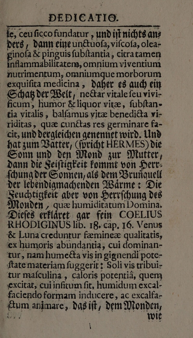 de, ceu ſicco fundatur, und iſt nichts an⸗ ders, dann eine undtuofa, viſcoſa, olea- ginoſa &amp; pinguis ſubſtantia, citra tamen inflammabilitatem, omnium viventium nutrimentum, omniumque morborum exquiſita medicina, daher es auch ein Schatz der Welt, ne&amp;ar vitale ſeu vivi- ficum, humor &amp; liquor vitæ, ſubſtan- tia vitalis, balſamus vitæ benedicta vi- riditas, quæ cunctas res germinare fa- cit, und dergleichen genennet wird. Und hat zum Vatter, (ſpricht HERMES) die Sonn und den Mond zur Mutter, dann die Feiſtigkeit kommt von Herr⸗ ſchung der Sonnen, als dem Brunquell der lebendigmachenden Warme: Die Seuchtigkeit aber von Herrſchung des Monden, quæ humiditatum Domina. Dieſes erklaͤret gar fein COELIUS RHODIGIN Us lib. 18. cap. 16. Venus &amp; Luna creduntur fæmineæ qualitatis, ex humoris abundantia, cui dominan- tur, nam humedta vis in gignendi pote- ſtate materiam ſuggerit: Soli vis tribui- tur maſculina, caloris potentiä, quem excitat, cui infitum fit, humidum excal- faciendo formam inducere, ac excalfa- ktum animare, das iſt, dem Monden, FALSE RE wie