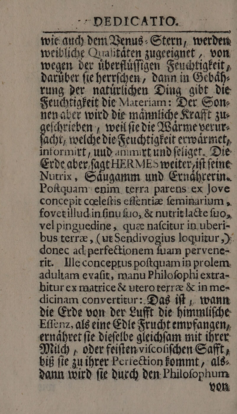 E DICATTO. wie auch dem Venus Stern, werden weibliche Qualitäten zugeeignet, von wegen der uͤberfluͤſſigen Feuchtigkeit / darüber fie herrſchen, dann in Gebaͤh⸗ rung der natuͤrlichen Ding gibt die Feuchtigkeit die Materiam: Der Sons nen aber wird die maͤnnliche Krafft zus eſchrieben, weil ſie die Waͤrme verur⸗ acht, welche die Feuchtigkeit erwaͤrmet, informirt, uud amimixt und ſeliget. Die Erde aber ſagt HERMES weiter iſt ſeine Nutrix, Saͤugamm und Ernaͤhrerin. Poſtquam enim terra parens ex Jove concepit cœleſtis efſentiæ ſeminarium, fovet illud in ſinu ſuo, &amp; nutrit lacte ſuo, vel pinguedine, quæ naſcitur in uberi- bus terræ, (ut Sendivogius loquitur,) donec ad perfectionem ſuam pervene- rit. Ille conceptus poſtquam in prolem adultam evaſit, manu Philoſophi extra- hitur ex matrice &amp; utero terræ &amp; in me- dicinam convertitur: Das iſt, wann die Erde von der Lufft die himmliſche Eſſenz, als eine Edle Frucht empfangen, ernaͤhret ſie dieſelbe gleichſam mit ihrer Milch, oder feiſten viſcoliſchen Safft, biß fie zu ihrer Perkection kommt, als⸗ dann wird ſie durch den eee *