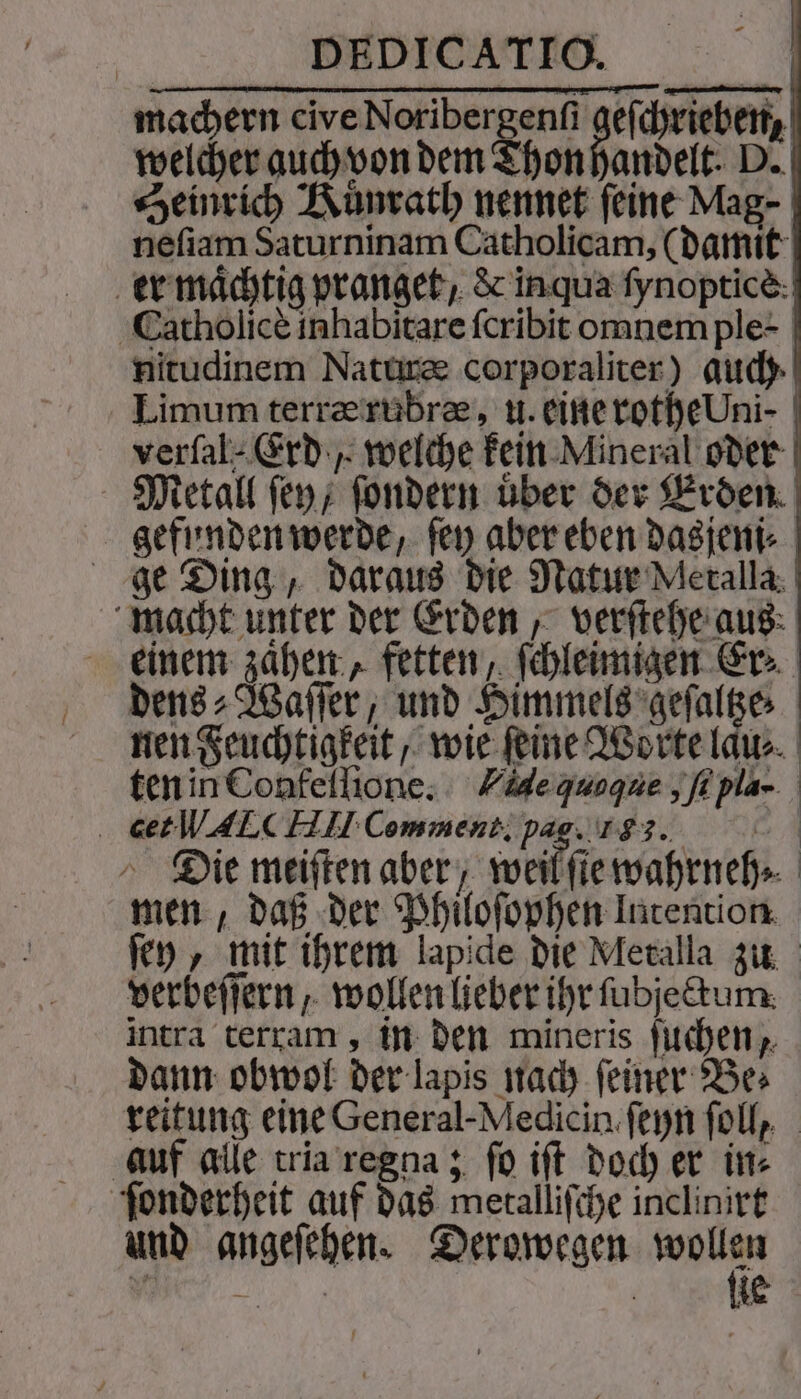 machern cive Noribergenſi gefchriebert, welcher auch von dem Thon handelt. D. Heinrich Kuͤnrath nennet feine Mag- neſiam Saturninam Catholicam, (damit | er mächtig pr anget, &amp; inqua fynoptice: | Catholicè inhabitare ſcribit omnem ple- nitudinem Naturæ corporaliter) duch Limum terræ rubræ, u. eine rothe Um- verfal- Erd, welche kein Mineral oder Metall ſey, ſondern über der Erden. gefunden werde, ſey aber eben dasjeni⸗ ge Ding, daraus die Natur Meralla macht unter der Erden, verſtehe aus einem zaͤhen, fetten, ſchleimigen Er⸗ dens⸗Waſſer, und Himmels geſaltze⸗ nen Feuchtigkeit, wie feine Worte laͤu⸗ ten in Confeſſione. Vie quoque, ſi pla- . @etWALC Hl Comment. pag. 183. 5 Die meiften aber, weil ſte wahrneh⸗ men, daß der Philoſophen Intention ſey, mit ihrem lapide die Metalla zu verbeſſern, wollen lieber ihr ſubjectum intra terram, in den mineris ſuchen, dann obwol der lapis nach ſeiner Be⸗ reitung eine General-Medicin ſeyn ſoll, auf alle tria regna; ſo iſt doch er in⸗ ſonderheit auf das metalliſche inclinirt und angeſehen. Derowegen er