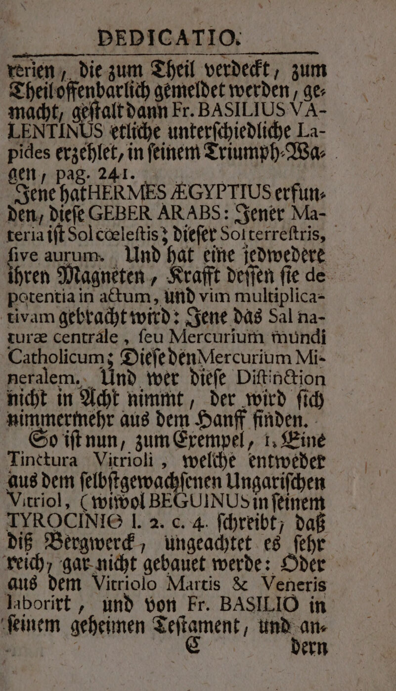 rerien ;, die zum Theil verdeckt, zum Theil offenbarlich gemeldet werden, ge⸗ macht, Adele dann Fr. BASILIUS VA- LENTINUS etliche unterfchiedliche La- pides erzehlet, in feinem Triumph⸗Wa⸗ NP TAT Cr MORE Jene hatHERMES EGYPTIUS erfun⸗ den, dieſe GEBER ARABS: Jener Ma- teria iſt Sol cœleſtis; dieſer Sol terreſtris, five aurum. Und hat eine jedwedere ihren Magneten, Krafft deſſen ſie de potentia in actum, und vim multiplica- tivam gebracht wird: Jene das Sal na- turæ centrale, ſeu Mercurium mundi Catholicum; Dieſe den Mercurium Mi- neralem.. Und wer dieſe Diftin&amp;ion nicht in Acht nimmt, der wird ſich nimmermehr aus dem Hanff finden. So iſt nun, zum Exempel, 1, Eine Tinctura Vitrioli, welche entweder aus dem ſelbſtgewachſenen Ungariſchen Vitriol, (wiwol BEGUINUS in feinem TIROCINIO 1. 2. c. 4. ſchreibt; daß diß Bergwerck, ungeachtet es ſehr reich, gar nicht gebauet werde: Oder aus dem Vitriolo Martis &amp; Veneris laborirt, und von kr. BASILIO in ſeinem geheimen Teſtament, und an⸗ 5 | C dern