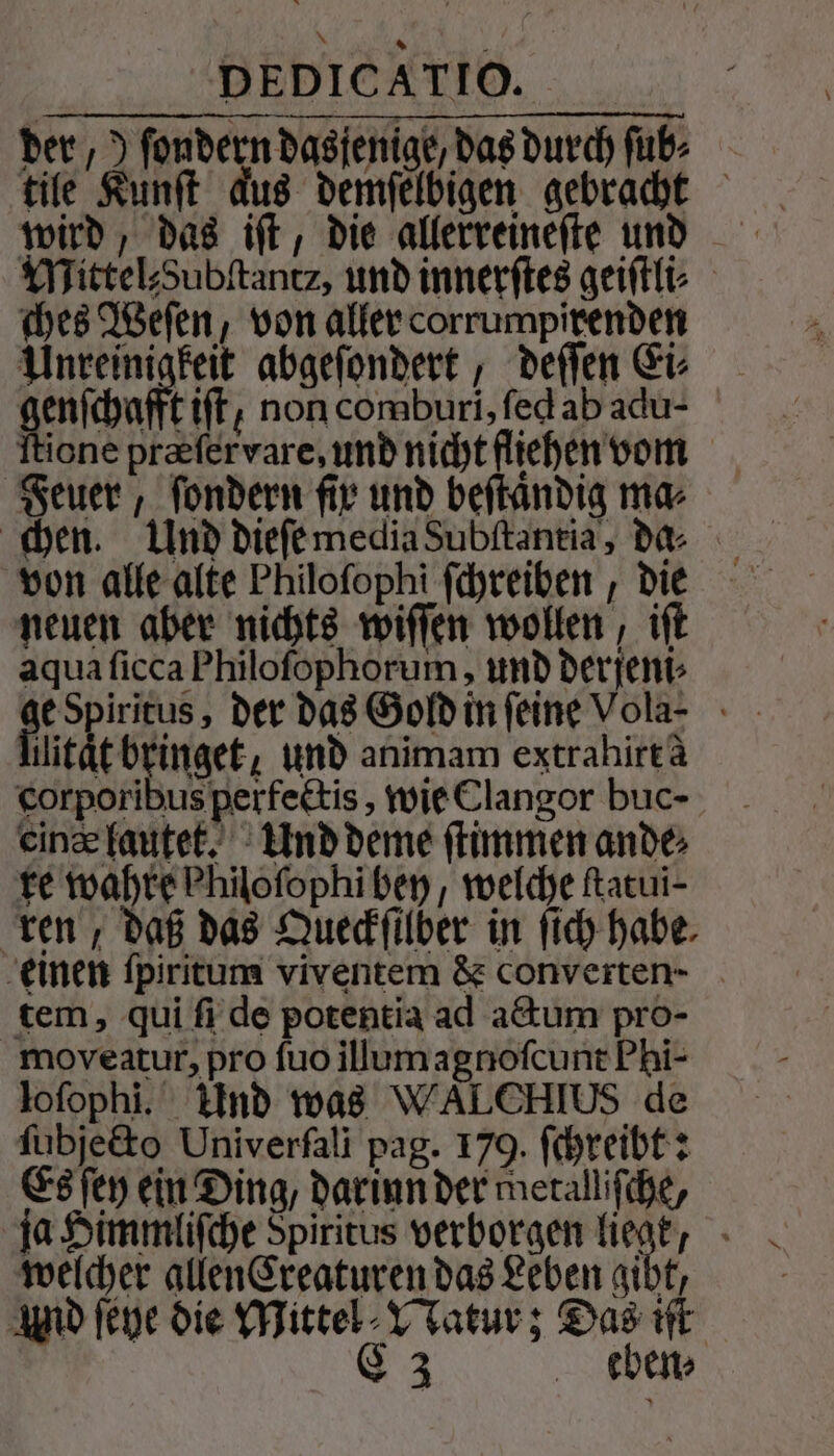 der,) ſondern dasjenige, das durch ſub⸗ tile Kunſt dus demſelbigen gebracht wird, das iſt, die allerreineſte und Mittel⸗Zubſtantz, und innerſtes geiſtli⸗ ches Weſen, von aller corrumapixenden Unreinigkeit abgeſondert, deſſen Ei⸗ genſchafft ift, non comburi, ſed ab adu- Ttione præſer vare, und nicht fliehen vom Feuer, ſondern fir und beſtaͤndig ma⸗ chen. Und dieſe media Subſtantia, da⸗ von alle alte Philoſophi ſchreiben, die neuen aber nichts wiſſen wollen, iſt aqua ſicca Philoſophorum, und derjeni⸗ e der das Gold in feine Vola- hlitätbringet, und animam extrahirt à corporibus perfectis, wie Clangor buc- eine lautet. Und deme ſtimmen ande te wahre Philofophi bey, welche Ratui- ren, daß das Queckſilber in ſich habe einen ſpiritum viventem &amp; converten- tem, qui ſi de potentia ad actum pro- moveatur, pro ſuo illum agnoſcunt Phi- lofophi. Und was WALCHIUS de ſubjecto Univerfali pag. 179. ſchreibt: Es ſey ein Ding, darinn der metalliſche, ja Himmliſche Spiritus verborgen lich welcher allen Creaturen das Leben gibt, Aud ſeye die Mittel Watur; Das iſt C3 eben;