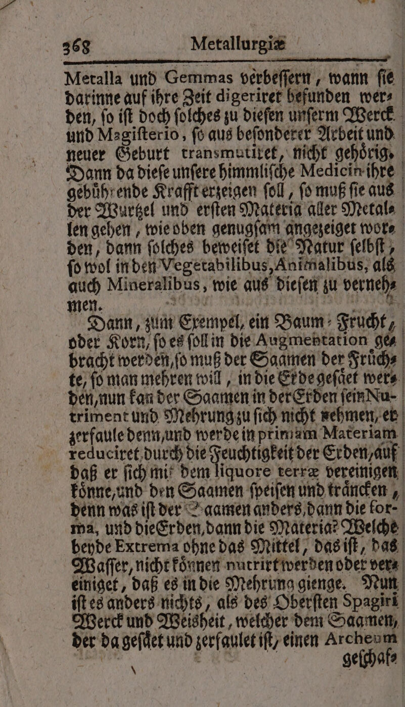 Metalla und Gemmas verbeſſern, wann fie darinne auf ihre Zeit digeriret befunden wer⸗ | den, fo iſt doch ſolches zu dieſen unſerm Werck und Magiſterio, fo aus befonderer Arbeit und neuer Geburt transmutixet, nicht gehörige Dann da dieſe unſere himmliſche Mediein ihre gehuͤhrende Krafft erzeigen fol, fo muß ſie aus der Wurtzel und erſten Materia aller Metal⸗ len gehen, wie oben genugſam angezeiget wor⸗ den, dann ſolches beweiſet die Natur ſelbſt, fo wol in den Vegetabilibus, Animalibus, als auch Mineralibus, wie aus dieſen zu verneh⸗ men. F Dann, zum Exempel, ein Baum Frucht, oder Korn, ſo es ſoll in die Augmehtation ges bracht werden, ſo muß der Saamen der Fruͤch⸗ te, fo man mehren will, in die Erde geſaͤet wer⸗ den, nun kan der Saamen in der Erden ſein Lu triment und Mehrung zu ſich nicht nehmen, er zer faule denn und werde in primam Materiam e e eee daß er ſich mik dem liquore terræ vereinigen koͤnne, und den Saamen ſpeiſen und traͤncken, denn was iſt der gamen anders dann die for- ma, und die Erden, dann die Materia? Welche beyde Extrema ohne das Mittel, das iſt, das Waſſer, nicht koͤnnen nutrirt werden oder vera einiget, daß es in die Mehrung gienge. Nun iſt es anders nichts, als des Oberſten Spagiri Werck und Weisheit, welcher dem Saamen, der da geſaͤet und zerfaulet iſt/ einen Archenm gebhaß,