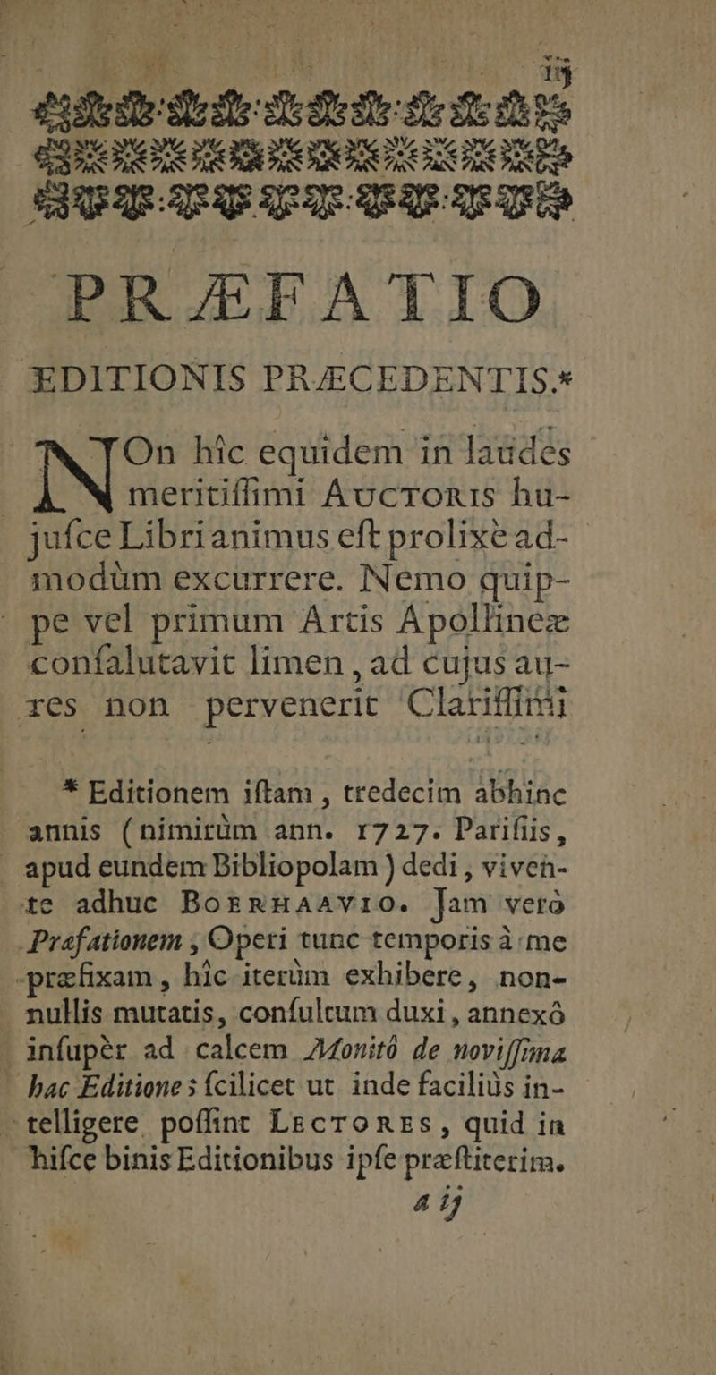 ieie dede dde ens dap mono meant DupIRcpaeipum mem e re »PRJEFATIO EDITIONIS PRJECEDENTIS.* N On hic equidem in laudes | meritiflimi Ávcronis hu- jufce Librianimus eft prolixe ad- modüm excurrere. Nemo quip- » pe vel primum Artis Apollinez confalutavit limen , ad cujus au- xes non pervenerit Clariffirui * Editionem iftam , tredecim abhinc annis (nimirüm ann. 1727. Parifiis, . apud eundem Bibliopolam ) dedi , viven- te adhuc Borzmnuaavio. [am vero Prafationem , Operi tunc temporis à me -prafixam , hic iterüm exhibere, non- nullis mutatis, confultum duxi , annexó infupér ad calcem 4onitó de woviffima — hac Editione s (cilicet ut. inde faciliüs in- -telligere poffint LEcTonEs , quid in hifce binis Editionibus ipfe praftiterim. «dj