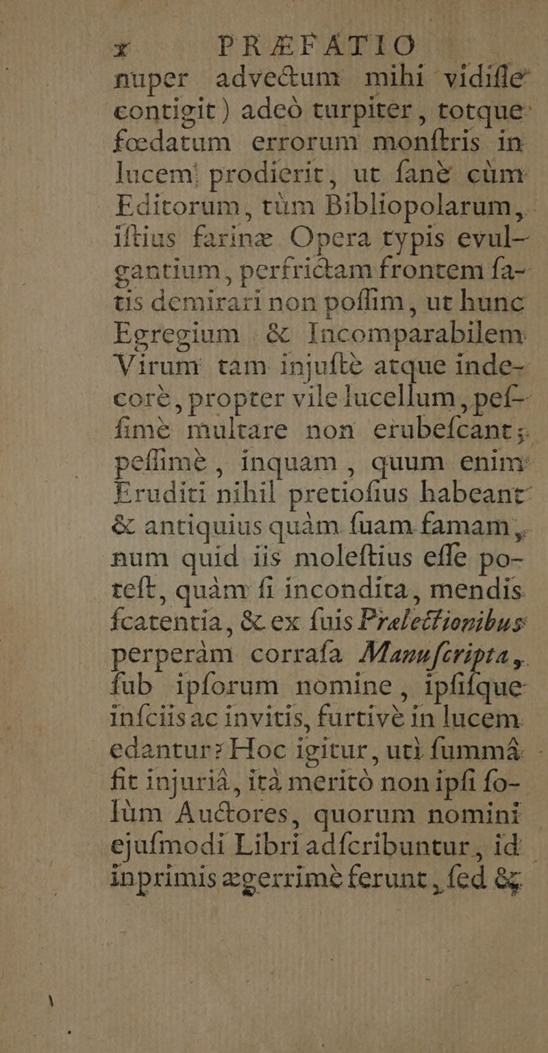 y | PRIEFAFRO nuper adve&amp;um mihi vidifle- contigit) adeó turpiter, totque: foedatum errorum monítris in. lucem! prodierit, ut fan&amp; cüm Editorum, tüm Bibliopolarum,. iftius farine. Opera typis evul- gantium, perfrictam frontem fa- ts demirari non poffim, ut hunc Egregium . &amp; Incomparabilem Virum tam injufte atque inde-- core, propter vile lucellum , pef- fime multare non erubeícant;. peíimeé , inquam , quum enim: Eruditi nihil pretiofius habeant: &amp; antiquius quàm fuam famam; num quid iis moleftius effe po- teft, quànr fi incondita, mendis fÍcatentia, &amp; ex fuis Prelecfiopibus perperàm corrafa i-r fub ipforum nomine, ipfifque infciisac invitis, furtive in lucem. edantur? Hoc igitur, uti fummá&amp;. - fit injuriá, ità meritó non ipfi fo-- lüm Auctores, quorum nomini ejufmodi Libriadfcribuntur, id: - inprimis zgerrimé ferunt , fed &amp;