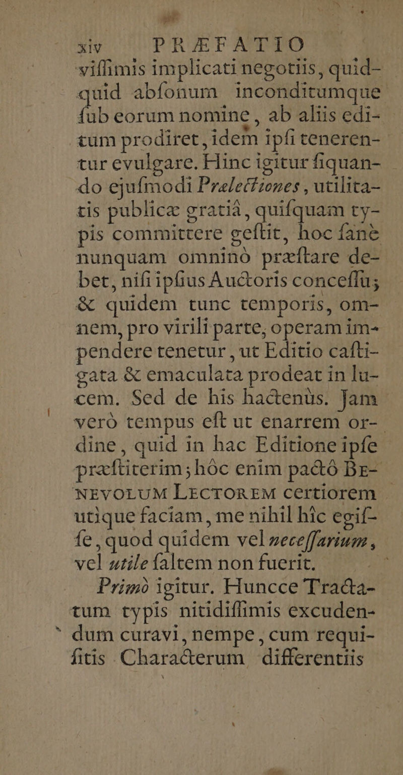 »t XIV PRIEFATIO viffimis implicati negotiis, quid- quid abífonum inconditumque fh eorum nomine , ab aliis edi- tum prodiret, idem ipfi teneren-- tur evulgare. Hinc igitur fiquan- do ejufmodi Pralecfiezes , utilita- tis public gratià, quifquam ty- pis committere geftit, hoc fane nunquam omninó przítare de- bet, nifiipfius Auctoris conceffu; & quidem tunc temporis, om- nem, pro virili parte; operam im- pendere tenetur , ut Editio cafti- cata & emaculata prodeat in lu- cem. Sed de his hactenus. Jam - veró tempus eft ut enarrem or- dine, quid in hac Editione ipfe praítiterim;hóc enim pa&ó Bz-- NEVOLUM LECTOREM certiorem - utique faciam, me nihil hic egif- fe, quod quidem vel zece[farium , vel utile faltem non fuerit. 4 Primo igitur. Huncce Traca- tum typis nitidiffimis excuden- dum curavi, nempe , cum requi- fitis. Characerum differentiis