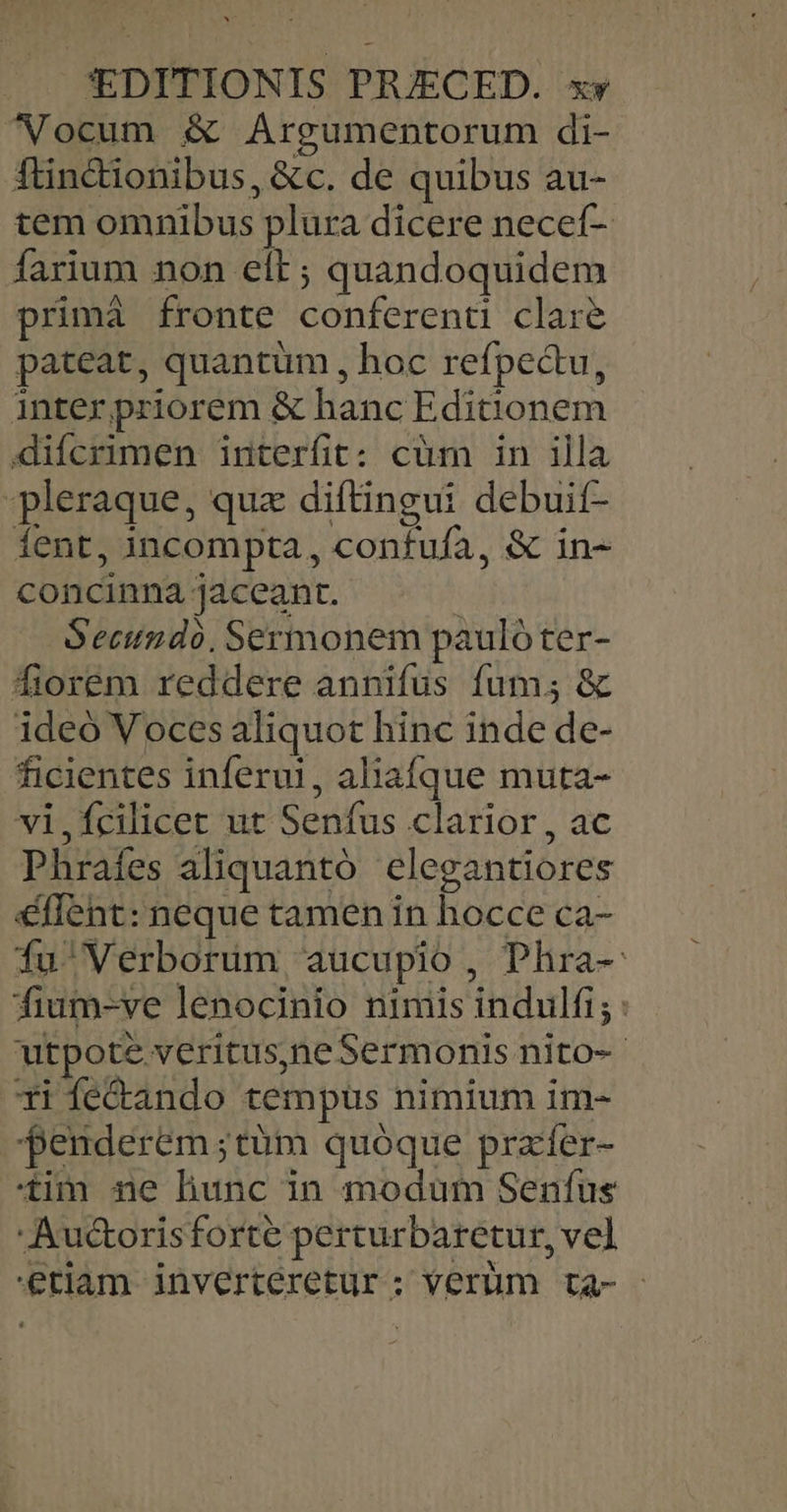 ^NVocum &amp; Argumentorum di- ftintionibus, &amp;€c. de quibus au- tem omnibus plura dicere necef- farium non elt; quandoquidem primà fronte conferenti clare pateat, quantum , hoc refpectu, inter priorem &amp; hanc Editionem difcrimen interfit: cüm in illa pleraque, quz diftingui debuif- Íent, incompta, confufa, &amp; in- concinna jaceant. | Secundo, Sermonem paulóter- fiorem reddere annifus fum; &amp; ideo Voces aliquot hinc inde de- ficientes inferu!, aliafque muta- vi,fcilicet ut Senfus clarior, ac Phrafes aliquantó elegantiores éffent: neque tamen in hocce ca- Íu'Verborüm aucupio, Phra-: fium-ve lenocinio nimis indulfi; : utpote veritus)neSermonis nito-- xi fe&amp;ando tempus nimium im- penderem;tüm quóque przíer- tim ne liunc in modüm Senfus Auctorisforte perturbaretur, vel etiam invertéretur; verüm ta-