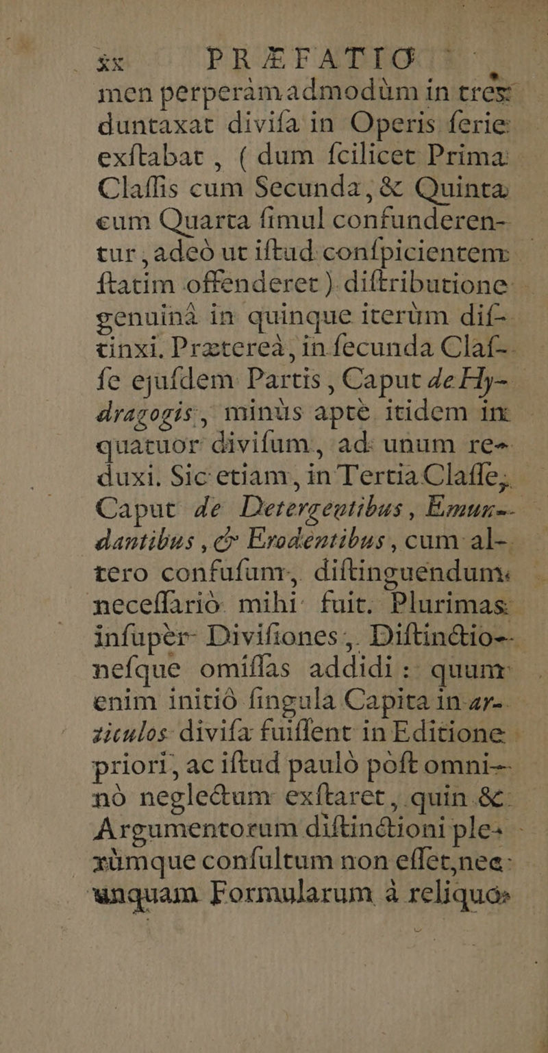 Nie PREFATIG 1 men perperàmadmodüm in tres: duntaxat divifa in Operis ferie: exftabat , ( dum fcilicet Prima: Claffis cum Secunda, & Quinta eum Quarta fimul confunderen- genuinà in quinque iterum dif- &inxi. Prztereà, in fecunda Claf-. N drazogis, minus apte itidem in quatuor divifum, ad: unum re« duxi. Sic etiam, in Tertia Claffe;. dantibus , ct Erodentibus , cum: al-. tero confufunr, diftinguendum: neceffarió. mihi. fuit. Plurimas- infuper- Divifiones ,. Diftinctio-- nefque omiffas addidi : quunr: enim initió fingula Capita in z»-. ziculos: divifa fuilent in Editione - priori, ac iftud pauló poft omni nó negle&um: exítaret , quin .&: Argumentorum diftin&ioni ple. : xümque confultum non effet;nee: unquam Formularum à reliqua: n