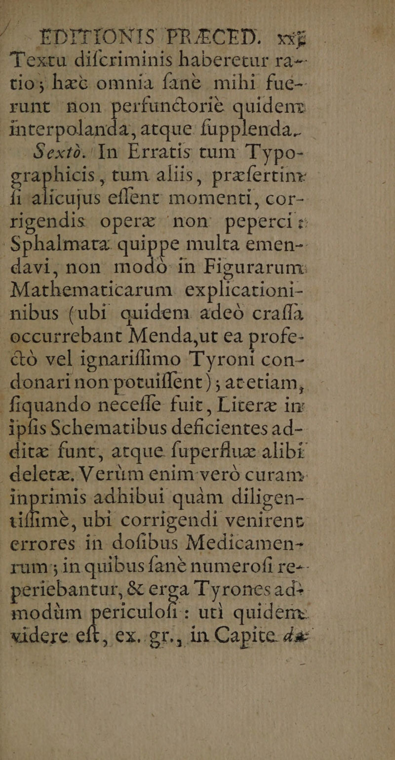 ^ .EDYTÍONIS PRIECED. xig 'Textu difcriminis haberetur ra tio; hzc omnia fane mihi fue-- runt non perfunctorie quidenz interpolanda,atque fupplenda.. Sextó.'In Erratis tum Typo- Den ,tum aliis, prefertinx fi alicujus eflenr momenti, cor- rigendis operx non peperci: Sphalmata quippe multa emen-: .davi, non modo in Figurarum: Mathematicarum explicationi- nibus (ubi quidem adeó crafía - occurrebant Menda,ut ea profe- &oó vel ignariffimo Tyronti con- donari non potuiflent) ; at etiam, fiquando necefle fuit, Liter in ipfis Schematibus deficientes ad- ditz funt, atque fuperflux alib deletz. Verüm enim veró curam: inprimis adhibui quàm diligen- lime, ubi corrigendi venirent. errores in dofibus Medicamen- rum; in quibusíane numerofi re-- periebantur, & vin Tyronesad- modüm periculofi: uti quidem: videre eft, ex..gr., in Capite Za