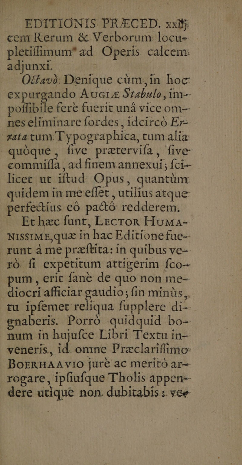 A EDITIONIS PRECED. xxifj cem Rerum &amp; Verborum locu» pletiffimum* ad. Operis calcem: adjunxi. Ocfavà: Denique cüm,in hoc me^ oes Avucuz Stabulo ,im- poffibile fere fuerit uná vice om— nes eliminare fordes , idcircó Er- sata tum T ypographica, tumalia quóque, five prztervifa, five commilla , ad finem.annexui ; fci licec ut iftud. Opus, quantum quidem in me effet , utilius atque perfectius eó padó redderem. Et hzc funt, Lecrog Huwa- NISSIME,qua in hac Editione fue-- runt à me praftita: in quibus ve-- ró fi expetitum attigerim fco- pum , erit fane de quo non me-- diocri afficiar gaudio; fin minüs,. tu ipfemet reliqua fupplere di- enaberis. Porró quidquid bo- num in hujufce Libri Textu in— veneris, id. omne Przclariffimo: BorERHAAviO jure ac meritó ar- rogare , ipfiufque Tholis appen- dere utique non. dubitabis ; vee-