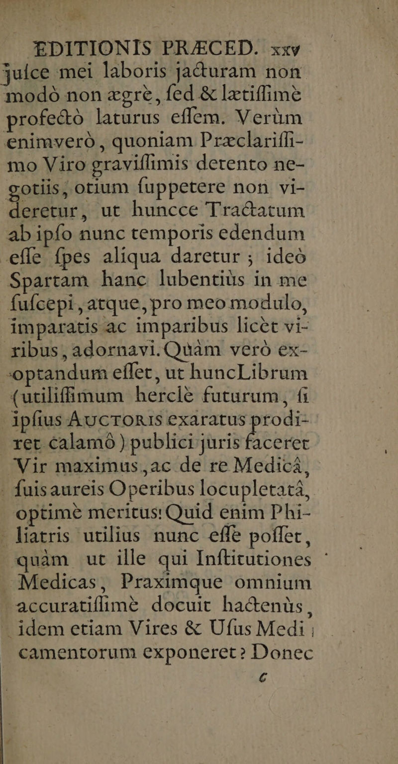 julce mei laboris ja&amp;uram non modoó non zgre, fed &amp; lztiffime profectó laturus effem. Verüm enimveró , quoniam Przclariffi- mo Viro graviflimis detento ne- gotiis, otium fuppetere non vi- deretur, ut huncce Tra&amp;atum ab ipfo nunc temporis edendum .effe fpes aliqua daretur ; ideó Spartam hanc lubentiüs in me fufcepi, atque, pro meo modulo, imparatis ac imparibus licet vi- ribus, adornavi.Qwuàm vero ex- optandum effet, ut huncLibrum (utilif mum hercle futurum, (i ipfius ÁvcTORIS exaratus Hen ret calamo ) publici juris faceret Vir maximus,ac de re Medicá, - fuisaureis Operibus locupletatá, optime meritus: Quid enim Phi- liatris utilius nunc effe poffet, quàm ut ille qui Inftitutiones Medicas, Praximque omnium accuratifimé docuit ha&amp;enüs, - idem etiam Vires &amp; Ufus Medi ; camentorum exponeret? Donec 