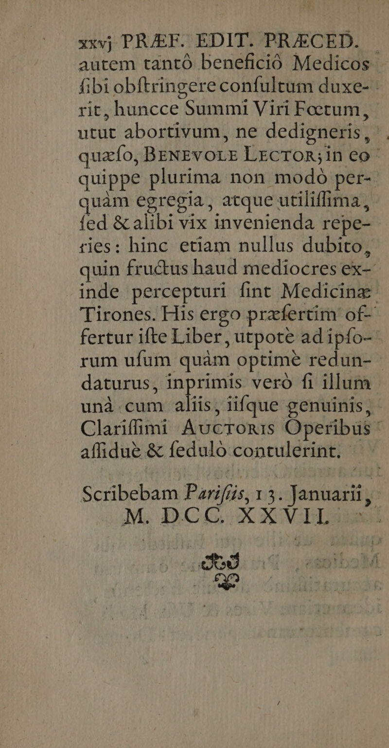 xxvj PRJEF. EDIT. PRJECED. — autem tantó benefició Medicos fibi obftringere confultum duxe- rit, huncce Summi Viri Feetum, utut abortivum, ne dedigneris, quafo, BENEvorE Lxcron,in eo quippe plurima non modó per- quàm egregia, atque utiliffima, fed &amp; alibi vix invenienda repe- ries: hinc etiam nullus dubito, quin fru&amp;us haud mediocres ex- inde percepturi fint Medicina: Tirones. His ergo praefertim of- fertur ifte Liber, utpote ad ipfo- rum ufum quàm optime redun- - daturus, inprimis veró fi illum unà cum aliis, iifque genuinis, Clarifmi Aucronmis Operibus * affidue &amp; feduló contulerint. Scribebam Parifiis, 1 3. Januarii, M. DCG.X XV LL dd |