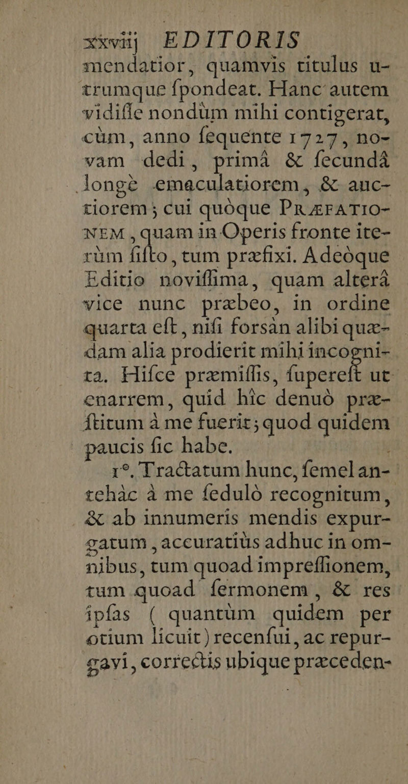 xxvij EDITORIS snendatior, quamvis titulus u- trumque fpondeat. Hanc autem vidifle nondum mthi contigerat, cüm, anno fequente 1727 , no- vam dedi, primà &amp; fecundà longe emaculatiorem, &amp; anuc- tiorem; cui quóque Pru zrATIO- NEM ,quam in Operis fronte ite- rüm fifto, tum przfixi. Adeoque Editio noviffima, quam alterá vice nunc prabeo, in ordine quarta eft, nifi forsàn alibi quz- dam alia prodierit mihi incogni- tà. Hiíce pramiffis, (ono ut enarrem, quid hic denuó pra- Ítitum à me fuerit; quod quidem paucisfic habe. í 1?. Tractatum hunc, femel an-- tchàc à me feduló recognitum, &amp; ab innumeris mendis expur- gatum , accuratius adhuc in om- nibus, tum quoad impreffionem, tum quoad fermonem, &amp; res ipfas ( quantüm quidem per otium licuit) recenfui, ac repur- Zayi, correctis ubique przceden-