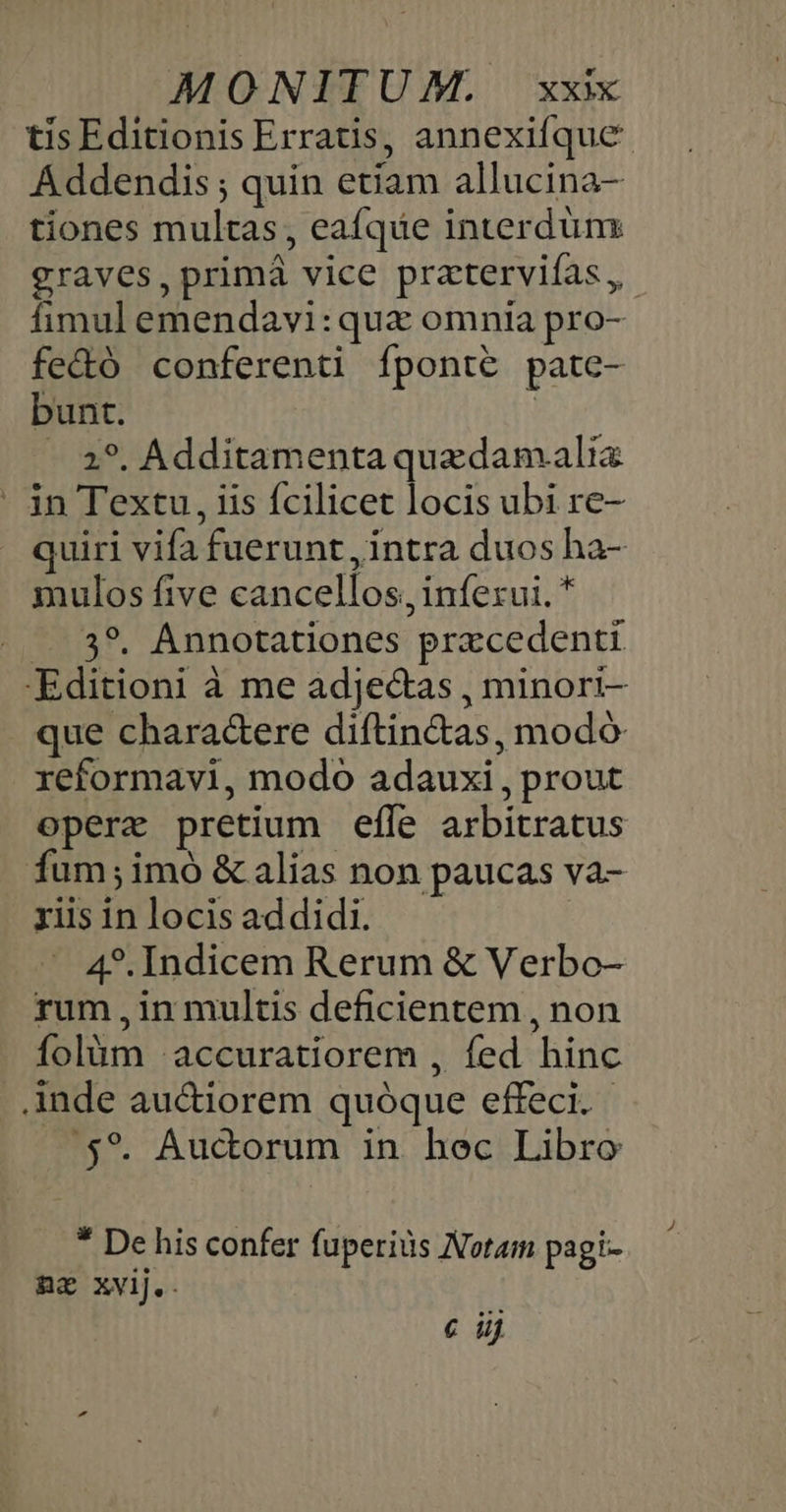 tis Editionis Erratis, annexifque- Addendis ; quin etiam allucina- tiones multas, eafqde interdum graves, primá vice pratervifas, fimul emendavi: qux omnia pro- fe&amp;ó conferenti fponte pate- bunt. j - 2*. Additamenta quedamali - jn Textu, iis fcilicet locis ubi re- quiri vifa fuerunt , intra duos ha- mulos five cancellos, inferui. * .. 3?. Annotationes przcedenti -Editioni à me adjectas , minori- que charac&amp;ere diftin&amp;as, modó reformavi, modo adauxi, prout operx pretium efle arbitratus fum;imó &amp; alias non paucas va- riis in locis addidi. | - 4*.Indicem Rerum &amp; Verbo- rum in multis deficientem , non folüm :accuratiorem , fed hinc Ande auctiorem quóque effeci. ,5*. Auctorum in hec Libro * De his confer fuperids Notam pagi- az xvij.. € ij