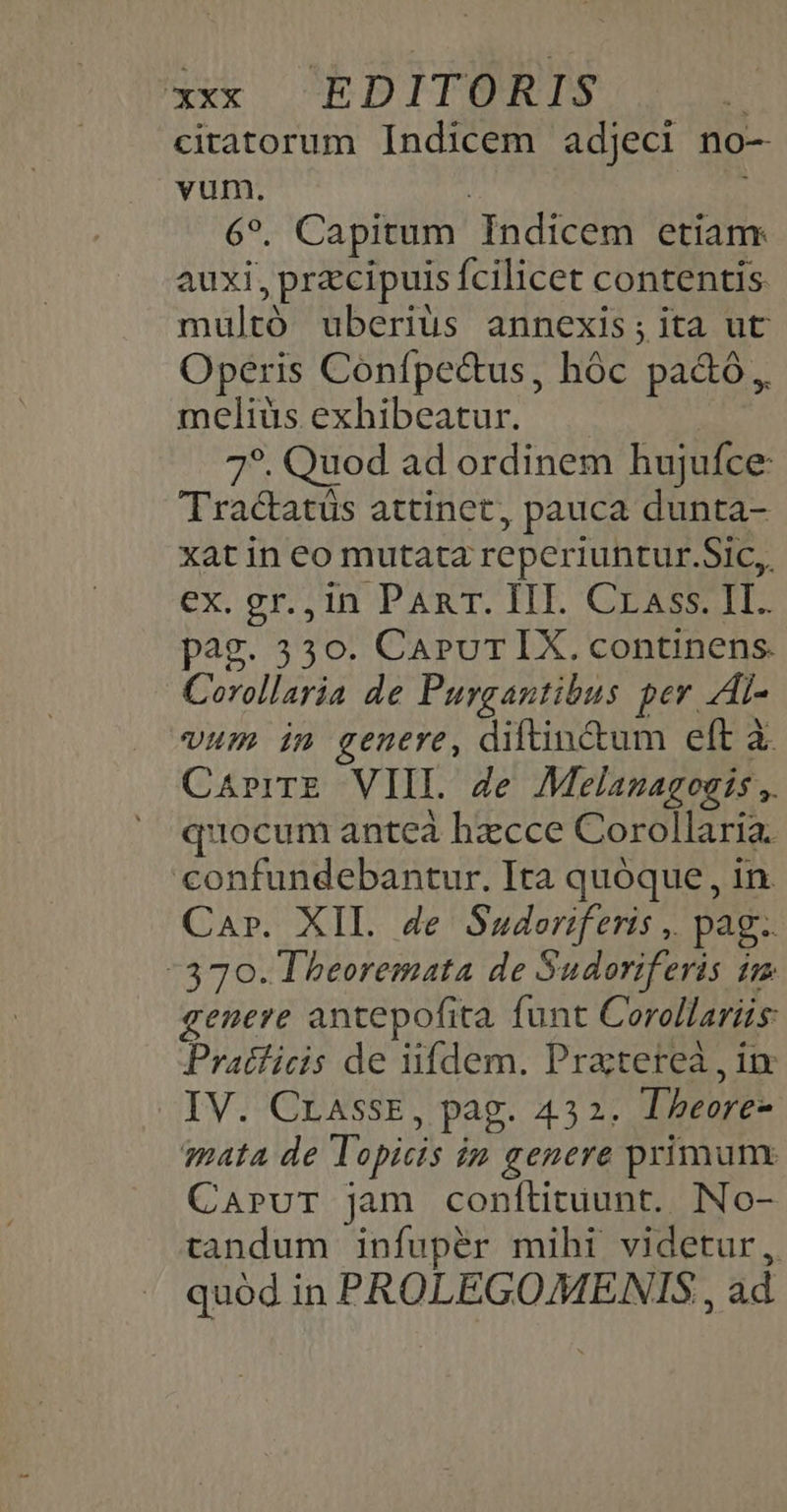 ciratorum Indicem adjeci no- vum. | 69. Capitum Indicem etiam: auxi, przcipuis fcilicet contentis multó uberius annexis;ita ut Operis Confpec&amp;us, hóc pa&amp;ó meliüs exhibeatur. 7*. Quod ad ordinem hujufce: Tractatüs attinet, pauca dunta- xat in eo mutata reperiuntur.Sic,, ex. gr.,in PAnT. III. Crass. II. pag. 330. CaruT IX. continens. Corollaria de Purgantibus per Al- vum in genere, diftin&amp;um eft à CaprrrE VIII. Ze Melanagoats ,. quocum anteà hzcce Corollaria. confundebantur. Ita quóque , in Car. XIL. de Suderiferis ,. pag. -370. Theoremata de Sudoriferis im genere antepofita. funt Corollariüs: Pratficis de iifdem. Praterea , ix IV. CrassE, pag. 432. Tbeore- mata de Topicis in genere primum CaAprvuT jam conflituunt. INo- tandum infuper mihi videtur, quód in PROLEGOMENIS , ad