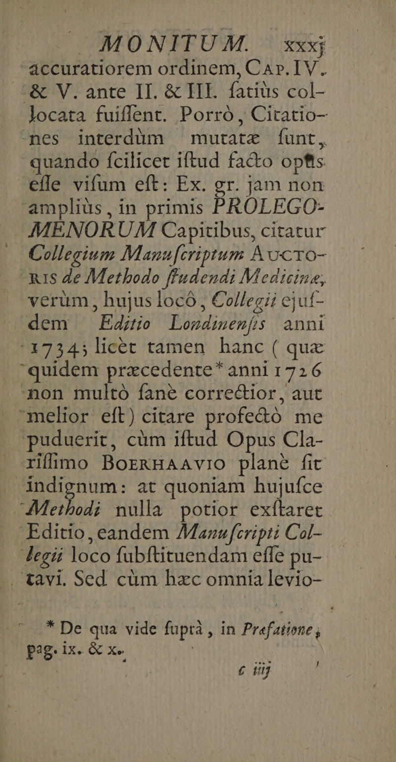 áccuratiorem ordinem, Car. IV. .L&amp; V. ante II. &amp; HE. fatius col- locata fuiflent. Porró , Citatio- -nes interdüm murate íÍunt, quando fcilicet iftud facto opfts. efle vifum eft: Ex. gr. jam non ampliüs, in primis PROLEGO- MENORUM Capitibus, citatur Collegium Manu[criptum Aocro- uis Ze Methodo ff'udendi Medicine, verum, hujus locó, Collegii ejut- dem Edito Lozdimenfs| anni :17345licét tamen hanc ( qux quidem pracedente * anni 1726 non multó fane correctior, aut melior eft) citare profe&amp;ó me Ppuduerit, cüm iftud Opus Cla- rifhimo BormHaAavio plane fic indignum: at quoniam hujuíce Methodi nulla potior exítaret Editio, eandem Mazaw fcripti Col- Jegii loco fubftituendam efle pu- . tavi. Sed. cüm hzc omnia levio- * De qua vide fuptrà , in Prefatione ; pag. ix. &amp; x. | | : 2877